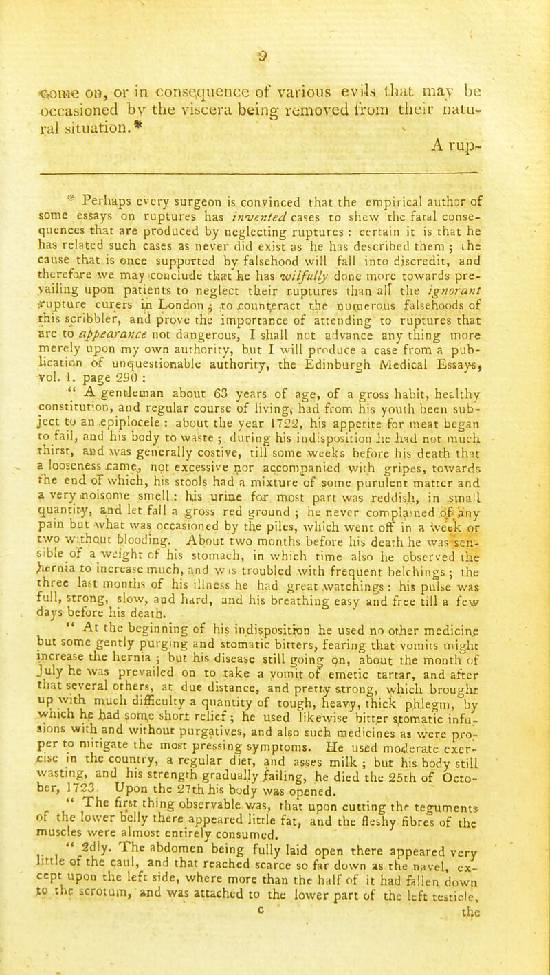 Cjonie OH, or in consciquence of various evils thiit may be occasioned by the viscera being removed from their natuv ral situation.* A rup- * Perhaps every surgeon is convinced that the empirical author of some essays on ruptures has iifotntecl cases to shew the faral conse- quences that are produced by neglecting ruptures : certain it is that he has related such cases as never did exist as he has described them ; ihe cause that is once supported by falsehood will fall into discredit, and therefore we may conclude that he has wilfully done more towards pre- vailing upon patients to neglect their ruptures ihm all the ignorant •rupture curers iji London 4 to jcounteract the nupaerous falsehoods of this scribbler, and prove the importance of attending to ruptures that are to appearance not dangerous, I shall not advance any thing more merely upon my own authority, but I will produce a case from a pub- lication of unquestionable authority, the Edinburgh Medical Essay-s, vol. 1. page 290 : A gentleman about 63 years of age, of a gross habit, healthy constitution, and regular course of living, had from his youth been sub- ject to an .epiplocele : about the year 1722, his appetite for meat began to fail, and his body to waste ; during his indisposition he h^d not much thirst, and was generally costive, till some weeks before his death that a looseness rame^ not excessive nor accompanied with gripes, towards the end of which, his stools had a mixture of some purulent matter and a verjr iioispme smell : his uriae for most part was reddish, in small quantity, and let fall a gross red ground ; he never complained df«3ny pain but what was occasioned by the piles, which went off in a week or two w:,thQUt blooding. About two months before his death he was seii- sible of a weight of his stomach, in which time also he observed the hernia to increase much, and wis troubled with frequent belchings; the three last months of his illness he had great .watchings: his pulse was full, strong, slow, and hard, and his breathing easy and free till a few days before his death. At the beginning of his indisposition he used no other medicine but some gently purging and stomatic bitters, fearing that vomits might increase the hernia ; but his disease still going pn, about the month of July he was prevailed on to take a vomit of emetic tartar, and after that several others, at due distance, and pretty s,trong, which brought up with much difficulty a quantity of tough, heavy, thick phjegm, by which he Jhad som,e short relief; he used likewise bitter s.tomatic infu- sions with and without purgatives, and also such medicines as were pro- per to mitigate the most pressing symptoms. He used moderate exerl iise in the country, a regular diet, and as«es milk ; but his body still wasting, and his strength gradually failing, he died the 25th of Octo- ber, 1723. Upon the 27thhis body was opened. *' The first thing observable was, that upon cutting thr teguments of the lower belly there appeared little fat, and the fleshy fibres of the muscles were almost entirely consumed. 2dly. The abdomen being fully laid open there appeared very httle of the caul, and that reached scarce so far down as the navel, ex- cept upon the left side, where more than the half of it had fallen down JO the scrotum, and was attached to the lower part of the left testicle, c tlje