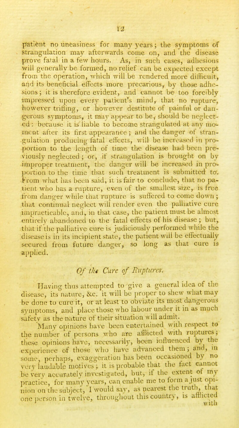 patlfent no uneasiness for many )'ears; the symptoms of strangulation may afterwards come on, and the disease prove fatal in a few hours. As, in such cases, adhesions will generally be formed, no relief can be expected except from the operation, which will be rendered more difficult, and its beneficial effects more precarious, by those adhe- sions ; it is therefore eviden-t, and cannot be too forcibly impressed upon every pati-ent's mindy that no rupture, however triHing, or however destitute of painfi}! or dan- gerous syiTiptoiiis, it raa}' apjx^ar to be,' slK)uld be neglect- ed : because it is liable to become strangulated at any mcr- ment after its tirst appearance; and the danger of stran- gulation producing fatal effects, will be increased in pro- portion to the length of tirne tlic disease had been pre- viously neglected ; or, if strangulation is brought on by improper treatment, the danger will be increased in pra- poition to the time that such treatment is submitted to. From what has been said, it is fair to conclude, that no pa- tient who has a rupture, even of the smallest size,, is free from danger while that rupture is suffered to come down ; that continnal neglect will render even the palliative cure impracticable, and, m that case, the patient must be almost entirely abandoned to the fatal effects of his disease ; but, that if the palliative cure is judiciously performed while the disease is in its incipient state, the patient will be effectually- secured from future danger, so long as that cure is applied. 0/ tht Cure of Eupticrcs. Having thus attempted to give a general idea of the disease, its natm-e, &c. it will be jjroper to shew what may be done to cure it, or at least to obviate its most dangerous symptoms, and place those who labour under it in as much safetv as the nature of their situation will admit. Many opinions have been entertained with respect to the number of persons who are afliicted with ruptures; these opinions have, necessarily, been influenced by the experience of those who have advanced them; and, m some, perhaps, exaggeration has been occasioned by no very laudable motives ^ it is probable that the tact cannot be very accurately investigated, but, if the extent ot my practice, for many years, can enable me to form ajust opi- nion on the subject, I would say, as pearest the truth, that one person in twelve, throughout this country, is atiiicted ' with