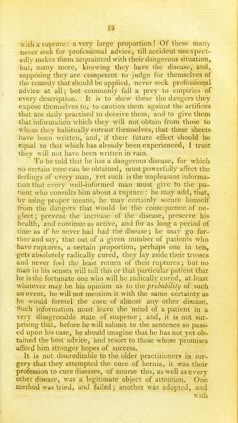 wi til a rupture: a very lar^e proportion! Of these many never seek for professional advice, till accident unexpect- edly makes them acquainted with their dangerous situation,, but, many more, knowing they have the disease, and, supposing they are competent to judge for themselves of the remedy that should be applied, never seek professional advice at all; but commonly fall a prey to empirics of every description. It is to shew these the dangers they expose themselves to, to caution them against the artifices that are daily practised to deceive them, and to give them that information which they will not obtain from those to whom they habitually entrust themselves, that these sheets have been written, and, if their future effect should be equal to that which has already been experienced, I trust they will not have been written in rain. To be told that he has a dangerous disease, for which no certain cure can be obtained, must powerfully affect the feelings of eveiy man, yet such is the unpleasant informa- tion that every well-informed man must give to tlie pa- tient who consults him about a rupture: he may add, that, by using proper means, he may certainly secure himself from the dangers that would be the consequence of ne- glect ; prevent the increase of the disease, preserve his health, and continue as active, and for as long a period of time as if he never had had the disease; he may go far- ther and say, that out of a given number of patients who have ruptures, a certain proportion, perhaps one in ten., gets absolutely radically cured, they lay aside their trusses and never feel the least return of their ruptures; but no man in his senses will tell this or that particular patient that he is the fortunate one who will be radicall}' cured, at least whatever may be his opinion as to the probability of such an event, he will not mention it with the same certainty as he would foretel the cure of almost any other disease. Such information must leave the mind of a patient in a very disagreeable state of suspense; and, it is not sux- prising that, before he will submit to the sentence so pass- ed upon his case, he should imagine that he has not yet ob- tained the best advice, and resort to those whose promises afford' him stronger hopes of success. It is not discreditable to the older practitioners in sur- gery that they attempted the cure of hernia, it was their profession to cure diseases, of course this, as well as every other disease, was a legitimate object of attention. One method was tried, and failed j another was adopted, and with