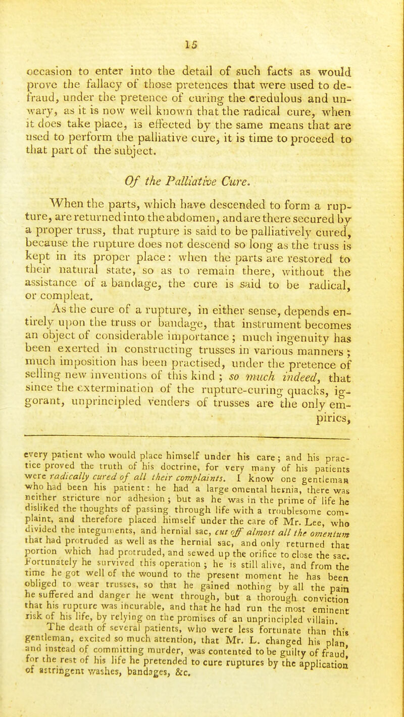 occasion to enter into the detail of such facts as would prove the fallacy of those pretences that were used to de- fraud, under the pretence of curing the credulous and un- Avary, as it is now well known that the radical cure, when it does take place, is effected by the same means that are used to perform the palliative cure, it is time to proceed to that part of the subject. Of the Palliative Cure. When the parts, which have descended to form a rup- ture, are returned into theabdomen, andare there secured by a proper truss, that rupture is said to be palliatively cured, because the rupture does not descend so long as the truss is kept in its proper place: when the parts are restored to their natural state, so as to remain there, without the assistance of a bandage, the cure is said to be radical, or compleat. As the cure of a rupture, in either sense, depends en- tirely upon the truss or bandage, that instrument becomes an object of considerable importance ; much ingenuity has been exerted in constructing trusses in various manners ; much imposition has been practised, under the pretence of selling new inventions of this kind ; so much indeed, that since the extermination of the rupture-curing quacks, io-- gorant, unprincipled venders of trusses are the only em- pirics, every patient who would place himself under his care; and his prac- tice proved the truth of his doctrine, for very many of his patients were radically cured of all their complaints. 1 know one gentleman who had been his patient: he had a large omental hernia, there was neither stricture nor adhesion ; but as he was in the prime of life he disliked the thoughts of passing through life with a troublesome com- plaint, and therefore placed himself under the care of Mr. Lee, who divided the integuments, and hernial sac, cut off almost all the oinenitim that had protruded as well as the hernial sac, and only returned that portion which had protruded, and sewed up the orifice to close the sac fortunately he survived this operation ; he is still alive, and from the time he got well of the wound to the present moment he has been obliged to wear trusses, so that he gained nothing by all the pain he suffered and danger he went through, but a thorough- conviction that his rupture was ihcurable, and that he had run the most eminent risk of his life, by relying on the promises of an unprincipled villain. The death of several patients, who were less fortunate than this gentleman, excited so much attention, that Mr. L. changed his plan and instead of committing murder, was contented to be guilty of fraud' for the rest of his life he pretended to cure ruptures by the application of astringent v/ashes, bandages, &c.