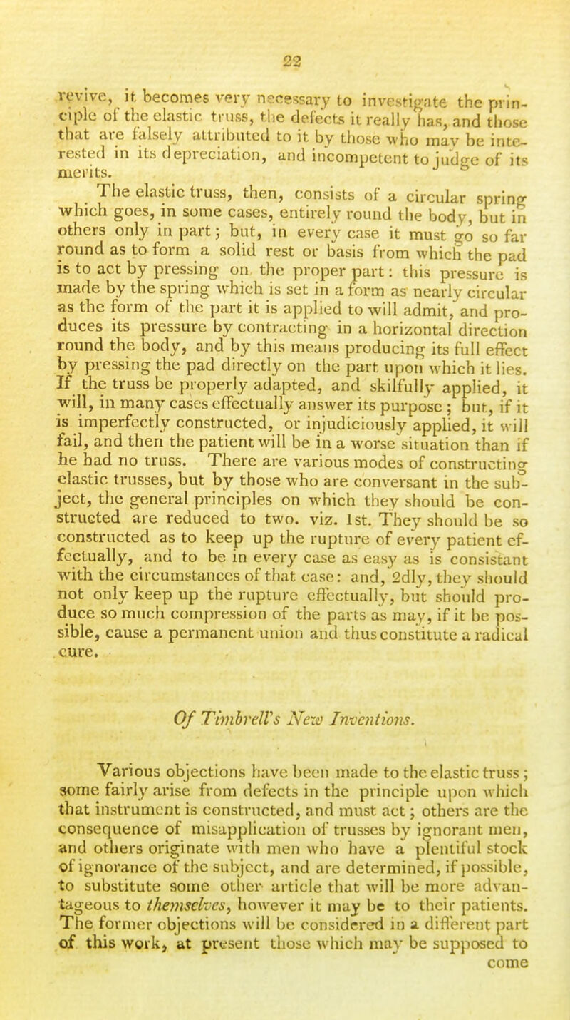 revive, n. becomes very necessary to investigate the prin- ciple of the elastic truss, the defects it really has, and those that are falsely attributed to it by those who may be inte- rested in its depreciation, and incompetent to judce of its merits. ^ The elastic truss, then, consists of a circular spring which goes, in some cases, entirely round the body, but in others only in part; but, in every case it must go so far round as to form a solid rest or basis from which the pad is to act by pressing on the proper part: this pressure is made by the spring which is set in a form as nearly circular as the form of the part it is applied to will admit, and pro- duces its pressure by contracting in a horizontal direction round the body, and by this means producing its full effect by pressing the pad directly on the part upon which it lies. If the truss be properly adapted, and skilfully applied, it will, in many cases effectually answer its purpose ; but, if it is imperfectly constructed, or injudiciously applied, it will fail, and then the patient will be in a worse situation than if he had no truss. There are various modes of constructing elastic trusses, but by those who are conversant in the sub^ ject, the general principles on which they should be con- structed are reduced to two. viz. 1st. They should be so constructed as to keep up the rupture of every patient ef- fectually, and to be in every case as easy as is consistant with the circumstances of that case: and, 2dly, they should not only keep up the rupture effectually, but should pro- duce so much compression of the parts as mav, if it be pos- sible, cause a permanent union and thus constitute a radical cure. Of TimbreWs Nexo Inventions. Various objections have been made to the elastic truss; some fairly arise from defects in the principle upon which that instrument is constructed, and must act; others are the consequence of misapplication of trusses by ignorant men, and others originate with men who have a plentiful stock of ignorance of the subject, and are determined, if possible, to substitute some other article that will be more advan- tageous to themselves, however it may be to their patients. The former objections will be considered in a different part of this wgvk, at present those which may be supposed to come