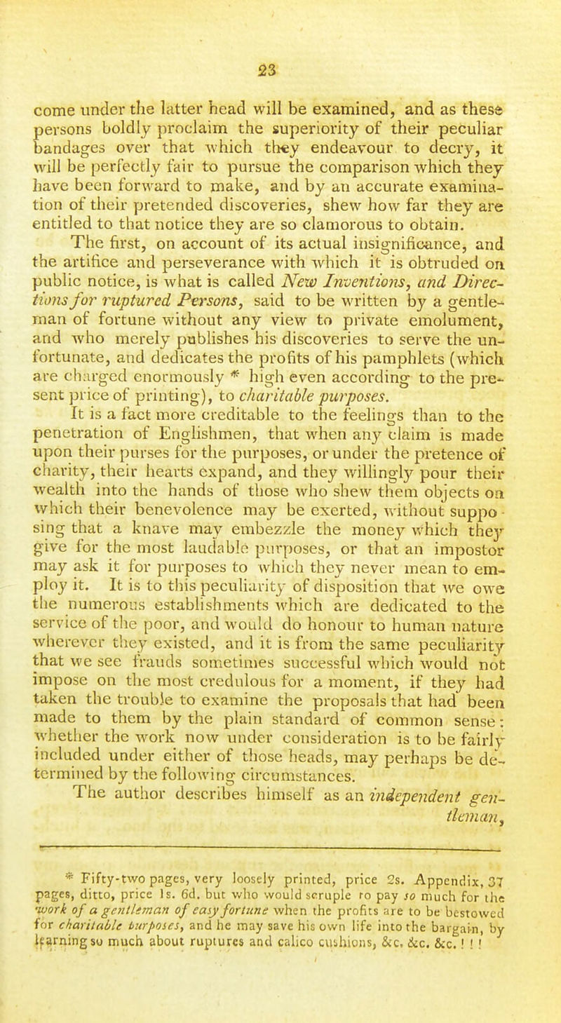 come under the latter head will be examined, and as these persons boldly proclaim the superiority of their peculiar bandages over that which they endeavour to decry, it will be perfectly fair to pursue the comparison which they have been forward to make, and by an accurate examina- tion of their yjretended discoveries, shew how far they are entitled to that notice they are so clamorous to obtain. The first, on account of its actual insignificance, and the artifice and perseverance with which it is obtruded on. public notice, is what is called New Inventions, and Direc- tions for ruptured Persons, said to be written by a gentle- man of fortune without any view to private emolument, and who merely publishes his discoveries to serve the un- fortunate, and dedicates the profits of his pamphlets (which are charged enormously * high even according to the pre- sent price of printing), to charitable purposes. It is a fact more creditable to the feelings than to the penetration of Enghshmen, that when any claim is made upon their purses for the purposes, or under the pretence of chai-ity, their hearts expand, and they wilhngly pour their ■wealth into the hands of those who shew them objects on which their benevolence may be exerted, without suppo- sing that a knave may embezzle the money which they give for the most laudable purposes, or that an impostor may ask it for purposes to which they never mean to em- ploy it. It is to tliis peculiarity of disposition that Ave owe the numerous establishments which are dedicated to the service of the poor, and would do honour to human nature wherever they existed, and it is from the same pecuharitj'- that we see frauds sometimes successful which would not impose on the most credulous for a moment, if they had taken the trouble to examine the proposals that had been made to them by the plain standard of common sense: whether the work now under consideration is to be fairly included under either of those heads, may perhaps be de- termined by the following circumstances. The author describes himself as an independent gen- tleman ^ * Fifty-two pages, very loosely printed, price 2s. Appendix, 37 pages, ditto, price Is. 6d. but v-fho would scruple to pay so much for the •work of a genlUman of easy fortune when the profits are to be bestowed for charitable iurposes, and he may save his own life into the bargain, by learning so much about ruptures and calico cuihions, &c, ike. &c.! ! !