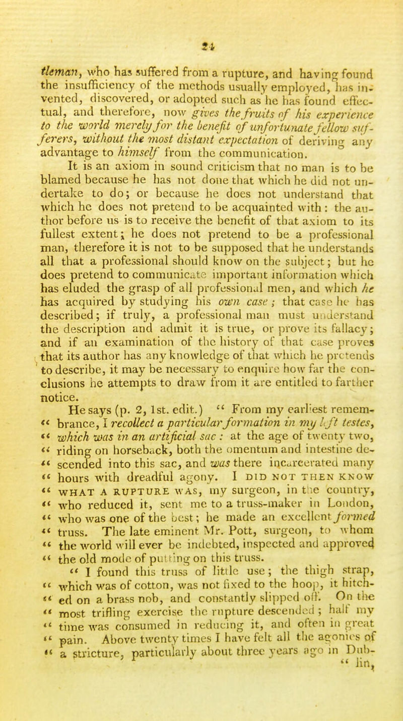 u tleman, who has suffered from a rupture, and having found the insufBciency of the methods usually employed, lias in- vented, discovered, or adopted such as'he has found effec- tual, and therefore, now gives the fruits of his experience to the world merely for the benefit of unfortunate fellow suf- ferers, without the most distant expectation of deriving any advantage to himself from the communication. ° It is an axiom in sound criticism that no man is to be blamed because he has not done that which he did not un- dertake to do; or because he does not understand that which he does not pretend to be acquainted with : the au- thor before us is to receive the benefit of that axiom to its fullest extent; he does not pretend to be a professional man, therefore it is not to be supposed that he understands all that a professional should know on the subject; but he does pretend to communicate important information which has eluded the grasp of all professional men, and which he has acquired by studying his oit'n case; that case he has described; if truly, a professional man must understand the description and admit it is true, or prove its fallacy; and if an examination of the history of that case proves that its author has any knowledge of that winch he pretends to describe, it may be necessary to enquire how far the con- clusions he attempts to draw from it are entitled to farther notice. He says (p. 2, 1st. edit.) From my earhest remem- « brance, I recollect a particular formation in my I.ft testes, << which was in an artificial sac : at the age of twenty two, riding on horseback, both the omentum and intestine de- ** scended into this sac, and was there incarcerated many *' hours with dreadful agony. I did not then know ** WHAT A RUPTURE WAS, my surgcon, in t;ie country, <* who reduced it, sent me to a truss-maker in London, *' who was one of the best; he made an excellent fo7'med truss. The late eminent Mr. Pott, surgeon, to whom ** the world will ever be indebted, inspected and approvecj *' the old mode of putting on this truss. <« I found this truss of little use; the thigh .strap, which was of cotton, was not fixed to the hooj), it hitch- ** ed on a brass nob, and constantly slipped off. On tl^e ** most trifling exercise the rupture descended ; halt my time was consumed in reducing it, and often in great pain. Above twenty times I have felt all the aconirs of a stricture, particularly about three years ago in Dnh- iin.