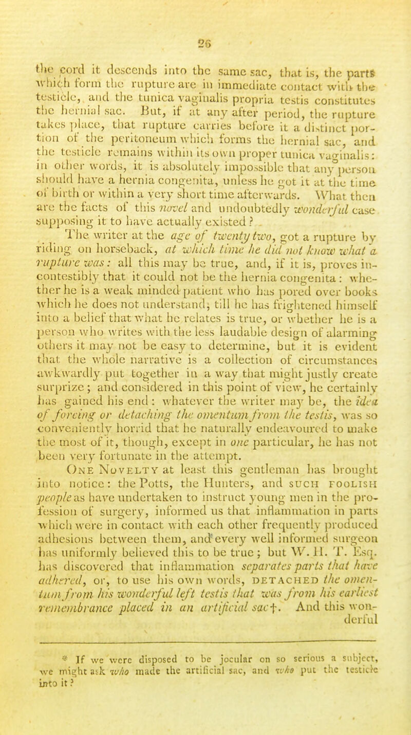 the cord it descends into the sunae sac, that is, the parts ^^■hi(:.h form the rupture are in immediate contact with tht testicle, and the tunica vaginahs propria testis constitutes the iierniaisac. But, if at any after period, the rupture talvcs place, that rupture carries before it a distinct por- tion of tlie peritoneum Avhich forms tlie hernial sac, and the testicle remains within its own proper tunica vuo-inalis: in other words, it is absolutely impossible that any^pcrsou should have a hernia congenita, unless he got it at tlic time of birth or within a very short time afterwards. What then are the facts of this novel and undoubtedly -Mndciful case supposing it to have actually existed? . The writer at the age of twenty two, got a rupture by riding on horseback, at which time he did not know what 'a rupture was: all this may be true, and, if it is, proves in- contestibly that it could not be the hernia congenita : whe- ther he is a ^veak minded patient who has pored over books Avhich he does not understundi till he has frightened himself into a belief that what he relates is true, or whether he is a person who writes wnth the less laudable design of alarming others it may not be easy to determine, but it is evident tliat the whole narrative is a collection of circumstances uM'kwardly put together in a way that might justly create surprize ; and conr^idered in this point of view, he certainly Jias gained his end: whatever the writer ma}' be, the idea of forcing or detaching the onwyitiun from the testis, \vas so conveiiiently horrid that he naturally endeavoured to make tt'.e most of it, tiiough, except in one particular, he has not ,been very fortunate in the attempt. One Novelty at least this gentleman has brouoht into notice: the Potts, the Hunters, and such foolish people as have undertaken to instruct young men in the pro- fession of surgery, informed us that inflammation in parts which were in contact with each other frequently produced adhesions betw^een them, and'every well informed surgeon has uniformly believed this to be true ; but W. il. T. Esq. lias discovered that inflammation separates parts that have adhered, or, to use his own words, detached the omen- tum from^ his wonderful left testis that was from his earliest remembrance placed in an artifcial sac-^. And this won- derful * If we were disposed to be jocular on so serious a subject, we migtit ask who made the artificial sac, and ivhe put the testich into it ?
