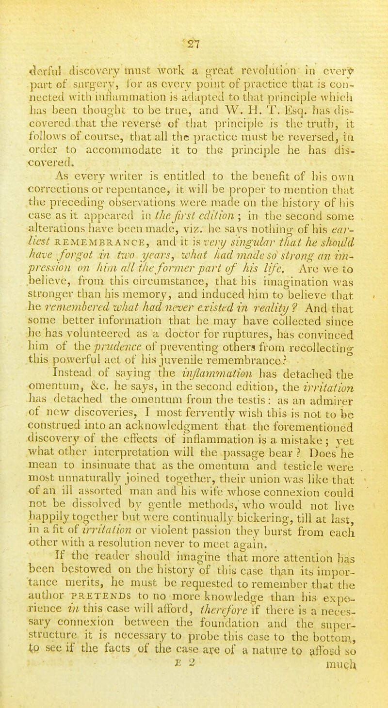 ^erful discovery must work a great revolution in everj^ part of surgery, lor as every point of practice that is con- nected with inHammation is adapted to that principle wliich lias been thought to be true, and W. H. T. Esq. lias dis- covered that the reverse of that principle is the truth, it follows of course, tliat all the practice must be reversed, in order to accommodate it to the principle he has dis- covered. As every writer is entitled to the benefit of his own corrections or repentance, it will be proper to mention tliat the preceding observations were made on the history of his case as it appeared in the jirst edition ; in tlic second some alterations have been made, viz. he says nothing of his ear- liest REMEMBRANCE, and it is vcrij singular that he should have forgot in itvo years, what had made so strong an im- pression on him all the former part of his life. Are we to believe, from this circumstance, that his imagination was stronger than his memory, and induced him to believe that lie remembered what had never existed in reality ? And that some better information that he may have collected since lie has volunteered as a doctor for ruptures, has convinced him of the prudence of preventing others from recollecting- this powerful act of his juvenile remembrance? Instead of saying the ijiflarmnation has detached the omentum, &c. he says, in the second edition, the irritation has detached the omentum from the testis: as an admirer of new discoveries, 1 most fervently wish this is not to be construed into an acknowledgment that the forementioned discovery of the effects of inflammation is a mistake ; vet what other interpretation will the passage bear ? Doeshe mean to insinuate that as the omentum and testicle were most unnaturally joined together, their union Avas like that of an ill assorted man and his wife whose connexion could not be dissolved by gentle methods,'who would not live happily together but were continually bickering, till at last, in a fit of irritation or violent passion they burst from each other with a resolution never to meet again. If the reader should imagine that more attention has been bestowed on the history of this case than its impor- tance merits, he must be requested to remember that the author pretends to no more knowledge than his expo- .rience in this case will afford, therefore if there is a neces- sary connexion between die foundation and the super- structure it is necessary to probe this case to the bottom, iiP see if the facts of the case are of a nature to afloRl so ^ ^ much