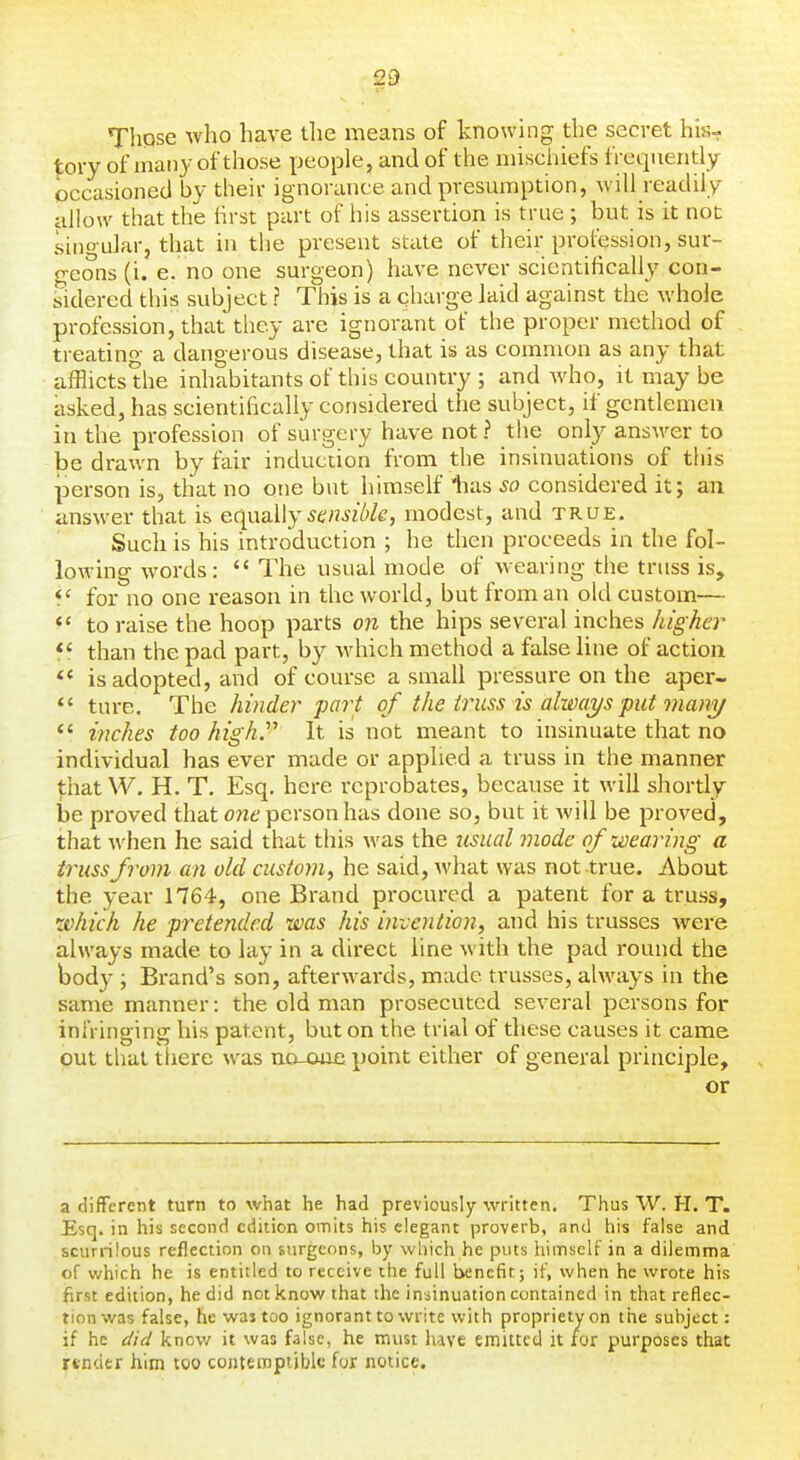 Those who have the means of knowing the secret his- |;ory of many of those people, and of the niischiefs frequently occasioned by their ignorance and presumption, will readily allow that the tirst part of his assertion is true ; but is it not singular, that in the present state of their profession, sur- o-eons (i. e. no one surgeon) have never scientifically con- sidered this subject ? This is a qharge laid against the whole profession, that tliey are ignorant of the proper method of treating a dangerous disease, that is as common as any that afflicts the inhabitants of this country ; and who, it may be asked, has scientifically considered the subject, if gentlemen in the profession of surgery have not ? the only answer to be drawn by fair induction from the insinuations of this person is, that no one but himself lias so considered it; an answer that is eqwaWy sensible, modest, and true. Such is his introduction ; he then proceeds in the fol- lowing words:  The usual mode of wearing the truss is, *' for no one reason in the world, but from an old custom— to raise the hoop parts on the hips several inches higher f f than the pad part, by -which method a false line of action ** is adopted, and of course a small pressure on the aper-  ture. The hinder part of the truss is always put man^/ *' inches too high. It is not meant to insinuate that no individual has ever made or applied a truss in the manner that W. H. T. Esq, here reprobates, because it will shortly be proved that one person has done so, but it will be proved, that when he said that this was the iisual mode of wearing a trussfrom an old custom, he said, what was not true. About the year 1764, one Brand procured a patent for a truss, •which he pretended was his invention, and his trusses were always made to lay in a direct line with the pad round the body ; Brand's son, afterwards, made trusses, always in the same manner: the old man prosecuted several persons for infringing his patent, but on the trial of tliese causes it came out thai there was no-oae point either of general principle, or a different turn to what he had previously written. Thus W. H. T. Esq. in his second edition omits his elegant proverb, and his false and scurrilous reflection on surgeons, by which he puts himself in a dilemma of which he is entitled to receive the full benefit; if, when he wrote his first edition, he did not know that the insinuation contained in that reflec- tion was false, he was too ignorant to write with propriety on the subject: if he did know it was false, he must have emitted it for purposes that rtnder him too contemptible for notice.