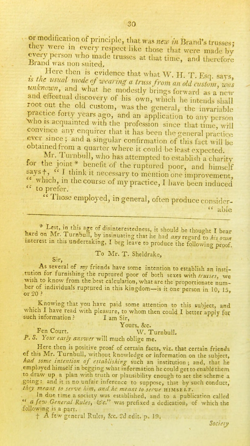or modification of principle, tliat was new in Brand's trusses: they were in every respect like those that were made hy every person who made trusses at that time, and therefore iiraiKl was non suited, _ Here then is evidence that what W. H T Esn savs un/cnown, and what he modestly brings forward as a new rnif?T of own, which he intends shall ^r^ .. f ''^^'^^^ gonevix], the invariable piact.ce forty years ago, and an application to any person Vho IS acquainted with tlie profession since that time, wHi convince any enquirer that it has been the general practice ever since ; and a singular confirmation of'this fact will be obtained from a quarter where it could be least expected. Mr. TurnbuIl, wJio has attempted to establish a charity 1 cfr^, benefit of the ruptured poor, and himself «u ' ]  necessary to mention one improvement, which in the course of my practice, I have been induced to prefer. Those employed, in general, often produce considcr-  able h«rA A^ ' ^ 'h't d'^'.nt^'-estedness, u should be thought I bear hard on Mr Turnbull by insinuating that he had regard to Ais o-:^» interest in this undertaking, I beg leave to produce ihe following proof. To Mr. T. Sheldrake, Sir, ^ As several of mj friends have some intention to establish an insn- tution for furnishing the ruptured poor of both sexes with /rutses, we wish to know from the best calculation, what are the proportionate num- ber of individuals ruptured in this kingdom—is it one person in 10 15 or 20 ? r » » Knowing that you have paid some attention to this subject, and which I have read with pleasure, to whom then could I better apply for such information ? I am Sir, Yours, &c. Fen Court. W. Turnbull. P. S. Your early ansiver v/xW. much oblige me. Here then is positive proof of certain facts, viz. that certain friends of this Mr. Turnbull, without knowledge or information on the subject, had some intention of establishing such an institution ; and, that he employed himself in begging what information he could get to enable them to draw up a plan with truth or plausibility enough to set the scheme a going: and it is no unfair inference to suppose, that by such conduct, ihry meant to sernje iiim, and he meant to serve himself. In due lime a society was established, and to a publication called a fe-M General Rules, feV. was prefixed a dedication, of which the following is a pqrt. f A few genera! Rules, &c. Cd edit. p. 19. Society