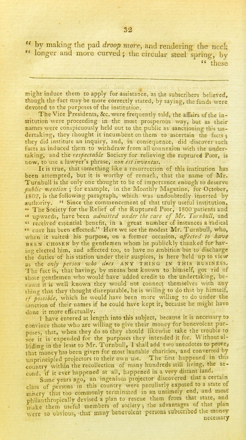  by making the pad droop more, and rendering tlie neck ** longer and more curved; the circular steel spring, by these might induce them to apply for assistance, as the subscribers believed, though the fact may be more correctly stated, by saying, the funds were devoted to the purposes of the institution. The Vice Presidents, &c. were frequently told, the affairs of the in- stitution were proceeding in the most prosperous way, but as their names were conspicuously held out to the public as sanctioning this un- dertaking, they thought it incumbent on them to ascertain the facts 5 they did institute an inquiry, and, in consequence, did discover such facts as induced them to withdraw from ail connexion with the under- taking, and the respectable Society for relieving the ruptured Poor, is now, to use a lawyer's phrase, est inventus. It is true, that something like a resurrection of this institution has been attempted, but it is worthy of remark, that the name of Mr. Turnbull is the only one thought to be of importance enough to deserve public mention ; for example, in the Monthly Magazine, for October, 1802, is the following paragraph, which v/as undoubtedly inserted by authority.  Since the commencement of that truly useful institution, *' The Society for the Relief of the Ruptured Poor, 1800 patients and *• upwards, have been admitted under the care of Mr. Turnbull, and received essential benefit, in a great number of instances a radical ** cure has been effected. Here we see the modest Mr. Turnbull, who, when it suited his purpose, on a former occasion, affected to Jiave BEEN CHOSEN by the gentlemen whom he publickly thanked for hav- ing elected him, and affected too, to have no ambition but to discharge the duties of his station under their auspices, is here held up to view as the o?ily person who dees any thing in this business.- The fact is, that having, by means best known to himself, got rid of those gentlemen who would have added credit to the undertaking, be- cause it is well known they would not connect themselves with any ihing that they thought disreputable, he is willing to do that by himself, tf possible, which he would have been more willing to do under the sanction of their names if he could have kept it, because he might have done it more effectually. I have entered at length into this subject, because it is necessary to convince those who are willing to give their money for benevolent pur- poses, that, when they do so they should likewise take the trouble to see it is expended for the purposes they intended it for. Without al- kdin<' in the least to Mr, Turnbull, 1 shall add two anecdotes to prove^ that tnoney has been given for most laudable charities, and converted by unprincipled projectors to their own use. The first happened in this country within the recollection of many hundreds still living, the se- cond, if it ever happened at all, happened in a very distant land. Some years ago, an ingenious projector discovered tliat a certain class of persons m this country were peculiarly exposed to a state of misery that too commonly terminated in an untimely end, and most philanthropically devised a plan to rescue them from that state, and H,akc them useful members of society ; the advantages of that plan were so obvious, that many benevolent persons sukcribcd the money necessary