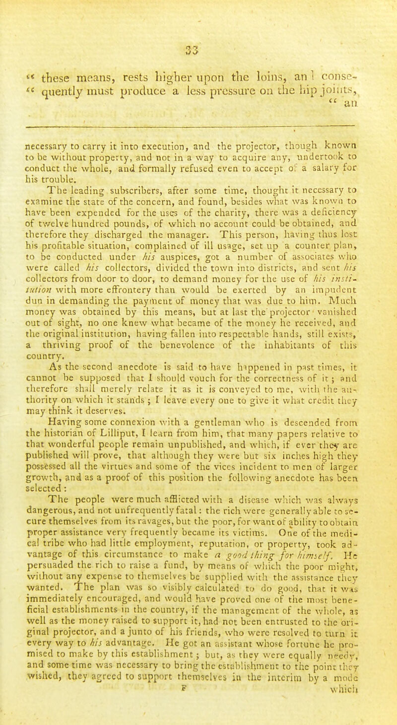 '* these means, rests higher upon the loins, an 1 consc- *' quently must produce a less pressure oa the hip joints,  an necessary to carry it into execution, and the projector, though knowa to be witiiout property, and not in a way to acquire any, undertook to conduct the whole, and formally refused even to accept o: a salary for his trouble. The leading subscribers, after some time, thought it necessary to examine the state of the concern, and found, besides what was known to have been expended for the usqs of the charity, there was a deficiency of twelve hundred pounds, of which no account could be obtained, and therefore they discharged the manager. This person, having thus lost his profitable situation, complained of ill usage, set up a counter plan, to be conducted under /lis auspices, got a number of associates who were called /lis collectors, divided the town into districts, and sent /lis collectors from door to door, to demand money for the use of /lis insti- tution with more effrontery than would be exerted by an impudent dun in demanding the payment of money that was due to him. Much money was obtained by this means, but at last the projector ■ vanished out of sight, no one knew what became of the money he received, and the original institution, having fallen into respectable hands, still exists, a thriving proof of the benevolence of the inhabitants of this country. As the second anecdote is said to have happened in past times, it cannot be supposed that 1 should vouch for the correctness of it; and therefore shall merely relate it as it is conveyed to me, with the au- thority on which it stands; I leave every one to give it what credit they may think it deserves. Having some connexion with a gentleman who is descended from the historian of Lilliput, I learn from him, that many papers relative to that wonderful people remain unpublished, and which, if ever thc^' are published will prove, that although they were but six inches high they possessed all the virtues and some of the vices incident to men of larger growth, and as a proof of this position the following anecdote has beea selected: The people were much afflicted with a disease which was always dangerous, and not unfrequently fatal: the rich were generally able to se- cure themselves from its ravages, but the poor, for want of ability toobtaia proper assistance very frequently became its victims. One of the medi- cal tribe who had little employment, reputation, or property, took ad- vantage of this circumstance to make n good i/iing for/iirme'f. He persuaded the rich to raise a fund, by means of which the poor might, without any expense to themselves be supplied with the assistance they wanted. The plan was so visibly calculated to do good, that it was immediately encouraged, and would have proved one of the most bene- ficial establishments in the country, if the management of the whole, as well as the money raised to support it, had not been entrusted to the ori- ginal projector, and a junto of his friends, who were resolved to turn it every way to iiis advantage. He got an assistant whose fortune he pro- mised to make by this establishment; but, as they were equally needy, and some time Avas necessary to bring the establishment to the point thcr wished, they agreed to support themselves in the interim by a mode F which