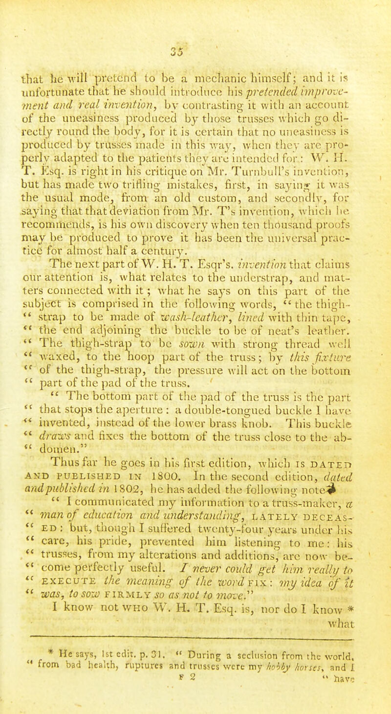 that he will pretend to be a mechanic himself; and it is unfortunate that he should introduce liis pretended iviprovc- 7nent and real invention, hy contrasting it with an account of the uneasiness produced by those trusses which go di- rectly I'ound the body, for it is certain that no uneasiness is produced by trusses made in this way, when they are pro- pex'ly adapted to the patients they are intended for : W. H. T. Esq. is right in his critique on Mr. Turnbuil's invention, but has made two trifling mistakes, first, in sayinj^ it w'as the usual mode, fi'om an old custom, and secondly, for .saying that that deviation from Mr. T's invention, which lie recommends, is his own discovery when ten thousand proofs may be produced to prove it has been the universal prac- tice for almost half a centurj'. The next part of W. H. T. Esqr's. ijivcntion that claims our attention is, what relates to the undcrstrap, and mat- ters connected with it; what he sa3-s on this part of the subject is comprised in the following words,  the thigh-  strap to be made of wash-leather, lined with thin tape, *' the end adjoining the buckle to be of neat's leather. *' The thigh-strap to be sown with strong thread well ** Avaxed, to the hoop part of the truss; by this fixture of the thigh-strap, the pressure will act on the bottom *' part of the pad of the truss.  The bottom part of the pad of the truss is the part  that stops the aperture : a double-tongued buckle I have *' invented, instead of the lower brass knob. This buckle *' dra-ji's and fixes the bottom of the truss close to the ab-  domen. Thus far he goes in his first edition, which is DATzrf AND PUBLISHED IN 1800. In the second edition, c/r/^ctZ andpublished in 1802, he has added the following note^jl  I communicated my hiformation to a truss-maker, a man of education and understanding, lately deceas- ed: but, though I suffered twenty-four years under his care, his pride, prevented him listening to me: his *' trusses, from my alterations and additions, arc now be- *' come perfectly useful. I never could get him realhj to EXECUTE the meaning (f the word fix: viy idea of it was, to soii) FIRMLY so as not to move.'' I know not who W. H, T. Esq. is, nor do I know * what * He says, 1st edit, p. 31.  During a seclusion from the world. '* from bad health, ruptures and trusses were my /wUj horses, and I F 2 '> ]ria\'i:
