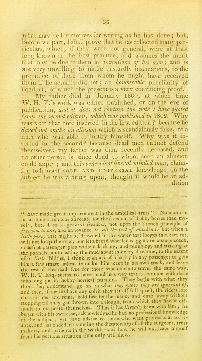 ■what may be bis motives foi- writing as be has done; but^ before we part, 1 shall prove that he lias collected many par- ticulars, which, if tliey w:ero not general, were at least long known in the best practice, and assumes the merit that may be due to them as hivenlions of his owi; and is not very unwilling to make dastardly insinuations, to the piejLidice of those iVom -whom he might have received them if he actually did not; an honourable peculiarity of conduct, of which the present is a very convincing proof. My father died in January 1800, at which time W. H. T.'s work was either published, or on the eve of publication, and it does not contain the note I have giwted from the second edition, which was published in 1302. Why was NOT that note inserted in the tirst edition ? because he dared Jiot make an allusion which is scandalously false, to a man who was able to justify himself. Wh}- was it in- serted in the second? because dead men cannot defend themselves; my father was then recently deceased, and no other person is since dead to w bora such an allusion could apply ; and this benevolent liberal-minded man, claim- ing to himself sole AND UNIVERSAL knowledge on the .subject he was writing upon, thought it would be an ad- dition  have made great improvement in the umbilical truss. No man can be a more strenuous advocate for the freedom of hobby hors.es than my- self; but, I mtzn general freedom, not upon the French principle of freedom to one, and annoyance to all the rest of mankind: but when a littleponcy that might be drowned in the water thnt lodges in a cart rut, will not keep the road, nor let a broad wheeled waggon, or a stage coach, or awfoot passenger pass without kicking, and plunging, and striking at the panneis, and dashing the mud about in every direction, to the extent of its little abilities, 1 think it an act of charity in any passenger to give him a few smart lashes, to make him keep in his own track, and leave the rest of the road free for those who chuse to travel the same way. \V. H. T. Esq. seems to have acted in a way that is common wuh those who engage in hobby-horsical pursuits. They begin with what they think they understand, go on to what they knoiv they are ignorant of, and then, if the tits have any spirit they set off full speed, the riders lose the stirrups and reins, hold fast by the mane, and dash away without stopnin^ till they get thrown into a slough, from which they find it dif- ficult to extricate''themselves. Thus it has literally been with him ; he began with his ow:i case, acknowledged he had no professional knowledge of the subject, yet gave advice to those who want professional assist- ance, and 1 as ended in assuming the dictatorship of all the surgeons, truss jnakcrs, and patients in the world—and how he will extricate himself from his perilous situation time only will shcv/.