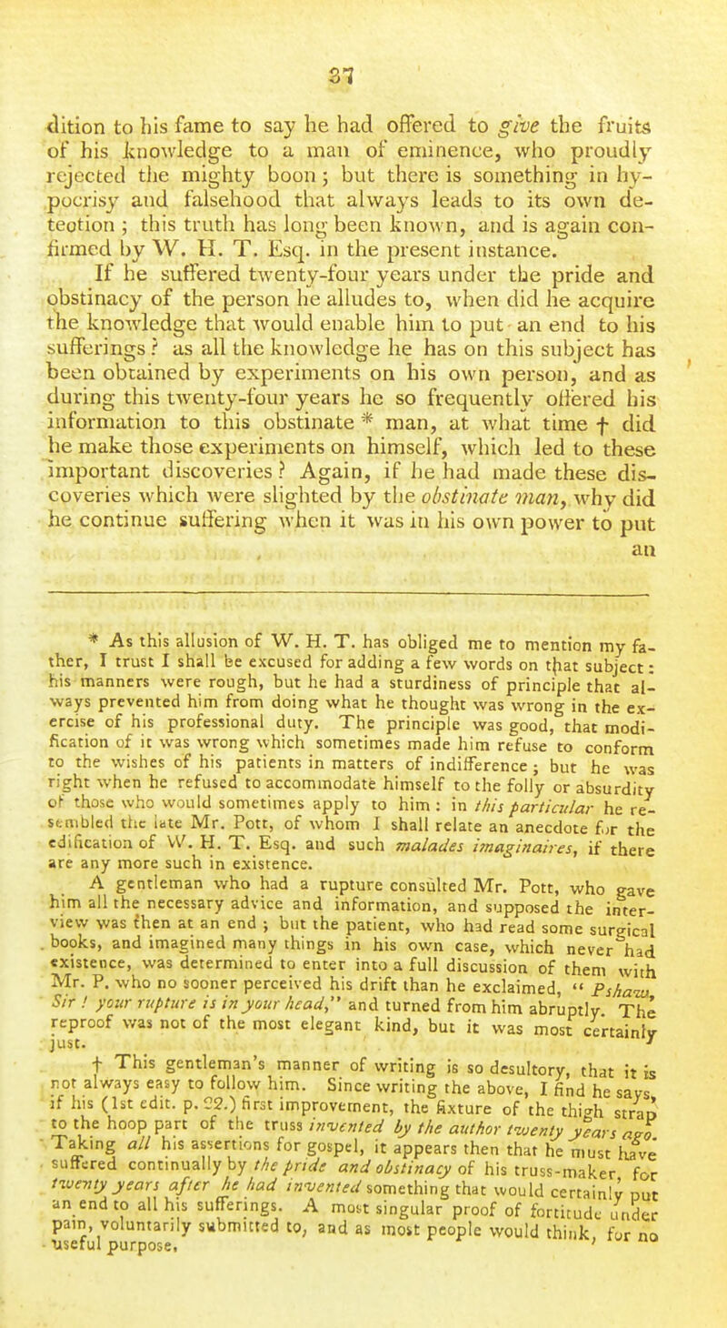 SI tlition to his fame to say he had offered to give the fruits of his jknowledge to a man of eminence, who proudly rejected the mighty boon ; but there is something in hy- pocrisy and falsehood that always leads to its own de- tection ; this truth has long been known, and is again con- firmed by W. H. T. Esq. in the present instance. If he suffered twenty-four years under the pride and obstinacy of the person he alludes to, when did he acquire ihe knowledge that Avould enable him to put an end to his sufferings ? as all the knowledge he has on this subject has been obtained by experiments on his own person, and as during this twenty-four years he so frequently offered his information to this obstinate * man, at what time f did he make those experiments on himself, which led to these important discoveries ? Again, if he had made these dis- coveries which Avere slighted by the obstinate mariy why did he continue suffering Avhen it was in his own power to put an * As this allusion of W. H. T. has obliged me to mention my fa- ther, I trust I shall be excused for adding a few words on tjiat subject: his manners were rough, but he had a sturdiness of principle that al- ways prevented him from doing what he thought was wrong in the ex- ercise of his professional duty. The principle was good, that modi- fication of it was wrong which sometimes made him refuse to conform to the wishes of his patients in matters of indifference; but he was right when he refused to accommodate himself to the folly or absurdity oF those who would sometimes apply to him: in this particular he re- sembled the late Mr. Pott, of whom I shall relate an anecdote f^r the edification of W. H. T. Esq. and such malades imaginaires, if there are any more such in existence. A gentleman who had a rupture consulted Mr. Pott, who gave him all the necessary advice and information, and supposed the inter- view was ihen at an end ; but the patient, who had read some surgical . books, and imagined many things in his own case, which never had existence, was determined to enter into a full discussion of them with Mr. P. who no sooner perceived his drift than he exclaimed,  Pska-m Sir ! your rupture is in your head, and turned from him abruptly The reproof was not of the most elegant kind, but it was most certainly ; just. -I f This gentleman's manner of writing is so desultory, that it is not always easy to follow him. Since writing the above, I find he says if his (1st edit. p. 22.) first improvement, the fixture of the thi^h strao to the hoop part of the truss in'vented by the author t-vjenty y%rs a^o ■ Taking all his assertions for gospel, it appears then that he must have' . suffered continually by the pride and obstinacy of his truss-maker for tive-nty years after he had invented %omti\\\n^t\i^t would certainly out an end to all his sufFenngs. A moi,t singular proof of fortitude under pain, voluntarily submitted to, and as most people would think for no ■ useful purpose. ; i