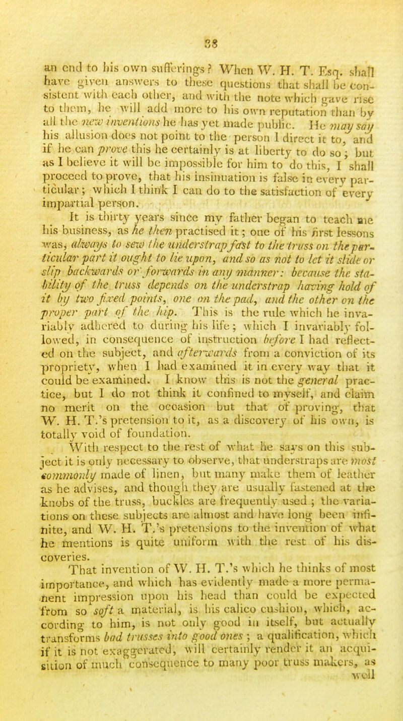 88 an end to ijis own sufferings ? When W. H. T. Esq. shall have given answers to these questions that shall he con- sistent with each other, and with the note which gave rise to them, he will add more to his own reputation than bv all the new inventions he has yet made public. He 7}iay sau his allusion does not point to the person 1 direct it to and if he can prove this he certainly is at liberty to do so ; but as I believe it will be impossible for him to do this, I 'shall proceed to prove, that his insinuation is false in every par- ticular ; which I think I can do to the satisfaction of every irnpaitial person. It is thirty years since my father began to teach aie his business, as he then practised it; one of his nrst lessons was, ahmys to sexo the undersirap fa^t to the truss on the par-, iicular part it ough t to lie upon, and so as not to let it slide or slip backwards or' forwards in any maimer: because the sta- bility of the truss depends on the understrap having hold of it by two fixed points, one on the pad, and the other on the proper part of the hip. This is the rule which he inva- riably adhered to during his life; which I inva\-iably fol- lowed, in consequence of instruction before I had reflect- ed on the subject, and afterwards from a conviction of its propriety, when I had examined it in every way that it could be examined. I know this is not the general prac- tice, but I do not think it confined to myself, and claim no merit on the occasion but that of proving, that W. H. T.'s pretension to it, as a discovery of his own, is totally void of foundation. With respect to the rest of what he sai's on this sub- ject it is only necessary to observe, that understraps are most \oymnonly made of linen, but many make them of leather as he advises, and though the}' are usually fastened at tlje -knobs of the truss, buckles are frequently used ; the varia- tions on these subjects are almost and have long been infi- nite, and W. H. T.'s pretensions to the invention of what he mentions is quite uniform with the rest of his dis- coveries. That invention of W. H. T.'s which he thinks of most importance, and which has evidently made a more perma- nent impression upon his head than could be expected from so soft a niaterial, is his calico cushion, which, ac- cordino- to him, is not only good in itself, but actually transforms bad trusses into good ones ; a qualification, which if it is not exaggerated, will certainly render it an acqui- sition of much consequence to many poor truss miUicrs, as