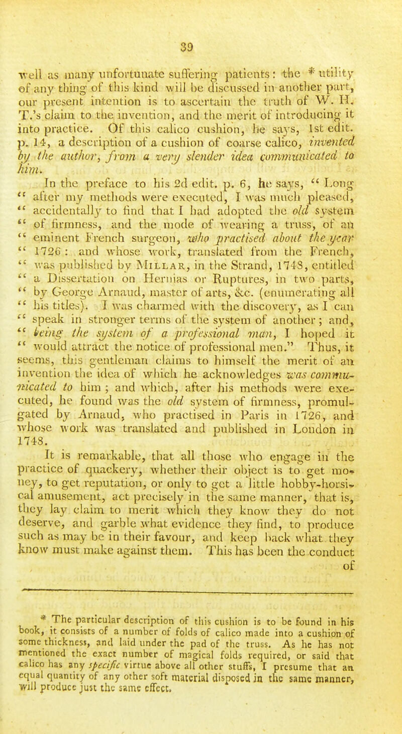 •well as many unfortunate suffering patients: the * utility of any thing of this kind will be discussed in another part, our present intention is to ascertain the truth of W. H. T.'s claim to the invention, and the merit of introducing it into practice. Of this calico cushion, he snys, 1st edit, p. 14, a description of a cushion of coarse calico, invented by the authoi^, from a very slender idea communicated to hivi. In the preface to his 2d edit. p. 6, he sajs,  Long  aftei' my methods were executed, I was much pleased,  accidentally to find that I had adopted the old system  of firmness, and the mode of wearing a truss, of an *' eminent French surgeon, who practised about the year *' 1726 : and whose work, translated from the French,  was publislied by Millar, in the Strand, 1743, entitled  a Dissertation on Hernias or Ruptures, in two parts,  by George Arnaud, master of arts, &c. (enumerating all *' his titles). I was charmed with the discovery, as I can  speak in stronger terms of the system of another; and, iieing the system of a ■professional 7nan, I hoped it  would attract the notice of professional men. Thus, it seems, this gentleman claims to himself the merit of an invention the idea of which he acknowledges n'as commu- mcated to him ; and Avhich, after his methods Avere exe- cuted, he found was the old system of firmness, promul- gated by Arnaud, who practised in Paris in 1726, and whose work was translated and published in London in 1748. It is remarkable, that all those who engage in the practice of quackery, whether their object is to get mo- ney, to get reputation, or only to get a little hobby-horsi* cal amusement, act precisely in the same manner, that is, they lay claim to merit which they know they do not deserve, and garble jvhat evidence they find, to produce such as may be in their favour, and keep haek what, they know must make against them. This has been tlie conduct of * The particular description of this cushion is to be found in his book, it consists of a number of folds of calico made into a cushion of some thickness, and laid under the pad of the truss. As he has not mentioned the exact number of magical folds required, or said that calico has any specifc virtue above all other stufFx, I presume that aa equal quantity of any other soft material disposed in the same manner, Will produce just the same effect.