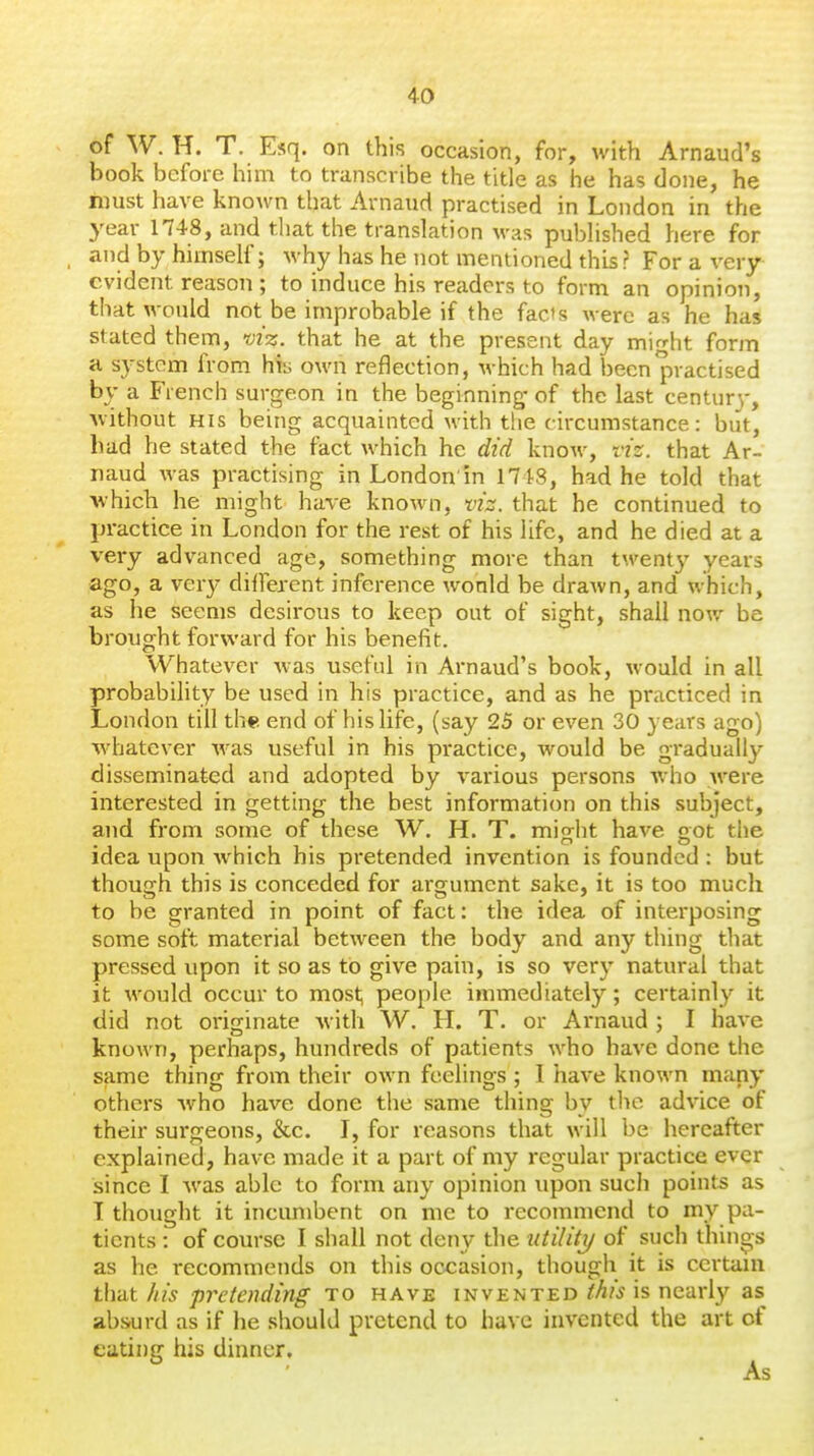 of W. H. T. Esq. on this occasion, for, with Arnaud's book before him to transcribe the title as he has done, he hnist have known that Arnaud practised in London in the year 1748, and that the translation was published here for and by himself; why has he not mentioned this ? For a very evident reason ; to induce his readers to form an opinion, that would not be improbable if the fads were as he has stated them, viz. that he at the present day might form a system from hfe own reflection, which had been practised by a French surgeon in the beginning- of the last centurv, without HIS being acquainted with the circumstance: but, had he stated the fact which he did know, viz. that Ar- naud was practising in London'in 1748, had he told that which he might have known, viz. that he continued to practice in London for the rest of his life, and he died at a very advanced age, something more than twenty years ago, a very different inference wonld be drawn, and which, as he seems desirous to keep out of sight, shall now be brought forward for his benefit. Whatever was useful in Arnaud's book, would in all probability be used in his practice, and as he practiced in London till the end of his life, (say 25 or even 30 years ago) whatever was useful in his practice, would be gradually disseminated and adopted by various persons who Avere interested in getting the best information on this subject, and from some of these W. H. T. mio-ht have got the idea upon Avhich his pretended invention is founded : but though this is conceded for argument sake, it is too much to be granted in point of fact: the idea of interposing some soft material between the body and any thing that pressed upon it so as to give pain, is so very natural that it would occur to most, people immediately; certainly it did not originate with W. H. T. or Arnaud ; I have known, perhaps, hundreds of patients who have done the same thing from their own feelings; I have known many others who have done the same thing by the advice of their surgeons, &c. I, for reasons that will be hereafter explained, have made it a part of my regular practice ever since I was able to form any opinion upon such points as I thought it incumbent on me to recommend to my pa- tients : of course I shall not deny the utilitij of such thins,s as he recommends on this occasion, though it is certain that his pretending to have invented this is nearly as absurd as if he should pretend to have invented the art of eating his dinner.