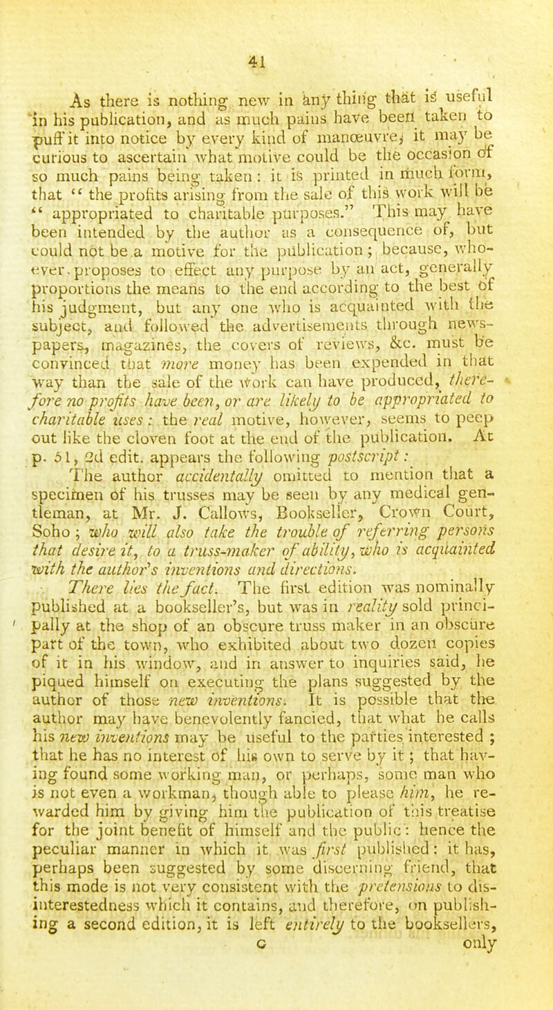 As there is nothing new in kny thing that i^ useful in his pubhcation, and as much pains have beefl taken to puffit into notice by every kind of manoeuvre,' it may be curious to ascertain what motive could be the occasion df so much pains being taken: it is printed in much iorm, that  the prolits arising from the sale of this work will be  appropriated to charitable purposes. This may have been intended by the author us a consequence of, but could not be a motive for the publication; because, who- ever, proposes to effect any purpose by an act, generally proportions the means to the end according to the best 6f his judgment, but any one who is acquainted with the subject, and followed the advertisements through news- papers., magazines, the covers of reviews, &c. must be convinced that moj^e money has been expended in that way than the sale of the \ioi-k can have produced,^ there- «. fore no prof is have been, or are likelx) to he appropriated to charitable uses: the real motive, ho\vever, seems to peep out hke the cloven foot at the end of the publication. Ac p. 51, 2d edit, appears the following postscript: The author accidentally omitted to mention that a speciinen of his trusses may be seen by any medical gen- tleman, at Mr. J. Callows, Bookseller, Crown Court, Soho; who will also take the trouble of referring persons that desire it, to a truss-maker of ability, who is acqilainted laith the author''s inventions and directions. There lies the fact, The first edition was nominally published at a bookseller's, but was in realitij sold princi- pally at the shop of an obscure truss maker in an obscure part of the town, who exhibited about two dozen copies of it in his window, and in answer to inquiries said, he piqued himself on executing the plans suggested by the author of those new inventions. It is possible that the author may have benevolently fancied, that what he calls his 7ievt} inventions may be useful to the parties interested ; that he has no interest of his own to serve by it; that hav- ing found some working man, or perhaps, some man who is not even a workman^ though able to please him, he re- warded him by giving him the publication of this treatise for the joint benefit of himself and the public: hence the peculiar manner in which it was first published: it has, perhaps been suggested by some discerning friend, that this mode is not very consistent with the pretensions to dis- interestedness whicii it contains, and therefore, (m publish- ing a second edition, it is left entirely to the booksellers, c only