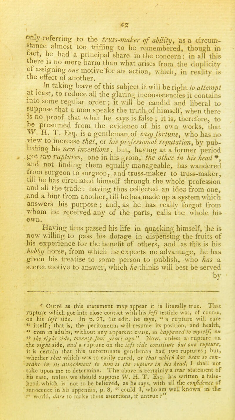 only referring to the fruss-maker of ability, as a drcum- stance almost too trifling to be remembered, though in ract, he had a principal share in tlie concern: in all this there IS no more harm than what arises from the duplicity , assignmg one motive tor an action, which, in reaUty is the eflFect of another. In taking leave of this subject it will be right to attempt at least, to reduce all the glaring inconsistencies it contains into some regular order; it will be candid and liberal to suppose that a man speaks the truth of himself, when there Is no proof that what he says is false ; it is, therefore, to /be presumed from the evidence of his own works, that W. H. T. Esq. is a gentleman,of easijfortune, who has no view to increase that, or his professional reputation, by \i\x\i- n'Mnghis new inventions: but, having at a former period got two ruptures, one in his groin, the other in his head *, and not finding them equally manageable, has wandered from surgeon to surgeon, and truss-maker to truss-maker, till he has circulated himself through the whole profession and all the trade ; having thus collected an idea from one. .and a hint from another, till he has made up a system Avhich ansvi^ers his purpose ; and, as he has really forgot from whom he received any of the parts, calls the whole his own. Having thus passed his life in quacking himself, he is now willing to puss his dotage in dispensing the fruits of his experience for the benefit of others, and as this is his .hobby horse, from which he expects no advantage, he has given his treatise to some person to publish, who iias a secret motive to answer, v/hich he thinks will best be sen ed '* Outre as this statement may appear it is literaUy true. That rupture which got into close contact wiih his hft testicle was, of course, on his left side. In p. 27, 1st edit, he says,  a rupture will cure  itself; that is, the peritoneum will resume its position, and health, *' even in adults, without any apparent cnusc, as haji^ened to Tnysdfy ok the right side, tvjeiiiy-four yi'ars ago. Now, unless a rupture on the right side, and a rupture on the left side constitute but one rupture, it is certain that this unfortunate gentleman had two ruptures ; but, •whether that which was so easily cured, or that ivhich has been so con- stant in its attachment to him is the rupture in hts head, I shall not take upon me to detcimine. The above is certainly a true statement of his case, unless we should suppose W. H. T. Esq. has written a false- hood which is not to be believed, as he says, with all the confidence of innocence in his appendix, p. 8,  could 1, who am well known in the ^' world, dare to laiikc these assertions, if untrue f