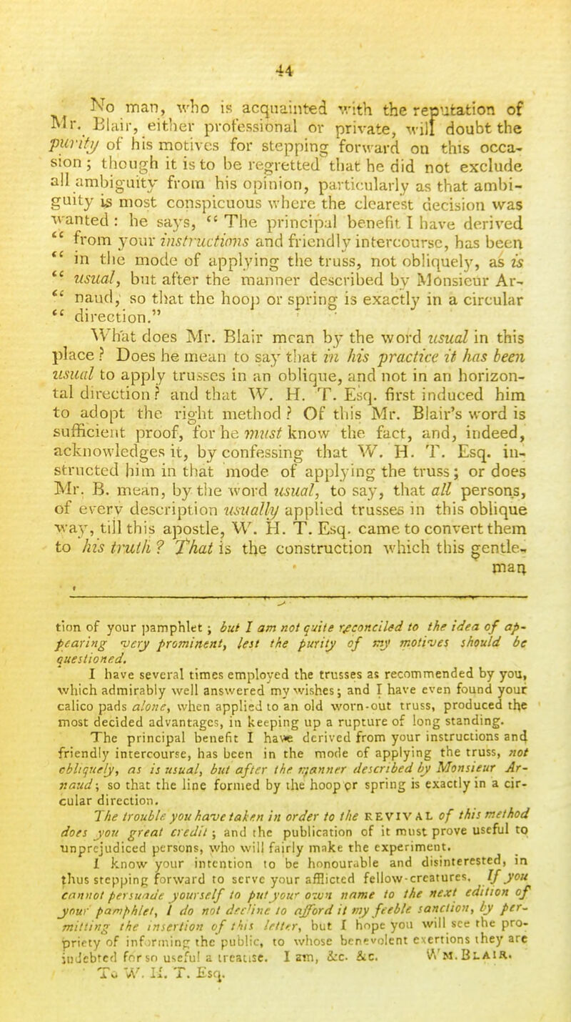 No man, who is acquainted with the reputation of Mr. Blair, either professional ov private, M ill doubt the piirifi/ of his motives for stepping forward on this occa- sion ; though it is to be regretted^ that he did not exclude all ambiguity from his opinion, particularly as that ambi- guity 15 most conspicuous where the clearest decision was wanted : he says,  The principal benefit I have derived *' from your instructions and friendly intercourse, has been in the mode of applying the truss, not obliquely, as is ** usual, but after the manner described by Monsieur Ar- *' naud, so that the hoop or spring is exactly in a circular direction. What does Mr. Blair mean by the word usual in this place ? Does he mean to say that in his practice it has been usual to apply trusses in an oblique, and not in an horizon- tal direction? and that W. H. T. Esq. first induced him to adopt the right method ? Of this Mr. Blair's word is sufficient proof, for he wizwjf know the fact, and, indeed, acknowledges it, by confessing that W. H. T. Esq. in- structed him in that mode of applying the truss; or does Mr. B. mean, by tlie word usual, to say, that all persons, of e\-erv description usualh/ applied trusses in this oblique way, till this apostle, W. H. T. Esq. came to convert them to his truth ? That is the construction which this gentle- mart tion of your ]3amphlet ; but I am not quite reconciled to the idea of ap- f earing very prominent, lest the purity of tny motiues should be questioned. I have several times employed the trusses as recommended by you, which admirably well answered my wishes; and I have even found your calico pads alone, when applied to an old worn-out truss, produced the most decided advantages, in keeping up a rupture of long standing. The principal benefit I ha\»e derived from your instructions and friendly intercourse, has been in the mode of applying the truss, not cbltquely, as is usual, but after the trfanner described by Monsieur Ar- naud; so that the line formed by the hoop pr spring is exactly in a cir- cular direction. The trouble you have taken in order to the KZyiV M. of this method does you great credit; and the publication of it must prove useful to unprejudiced persons, who will fairly make the experiment. X know your intention to be honourable and disinterested, in ^hus stepping forward to serve your afflicted fellow-creatures. If you cannot persunde yourself to put your oivn name to the next edition of jnur pamfihlel, I do not d.rt 'ine to afford it my feeble sanction, by per~ mitting the insertion of this lett>-.r, but I hope you will see the pro- priety of infinning the public, to whose benevolent exertions they are indebted for so useful a treatise. I am, Uz. &c. V\'m.Bi.air. • To W. II. T. Esq.