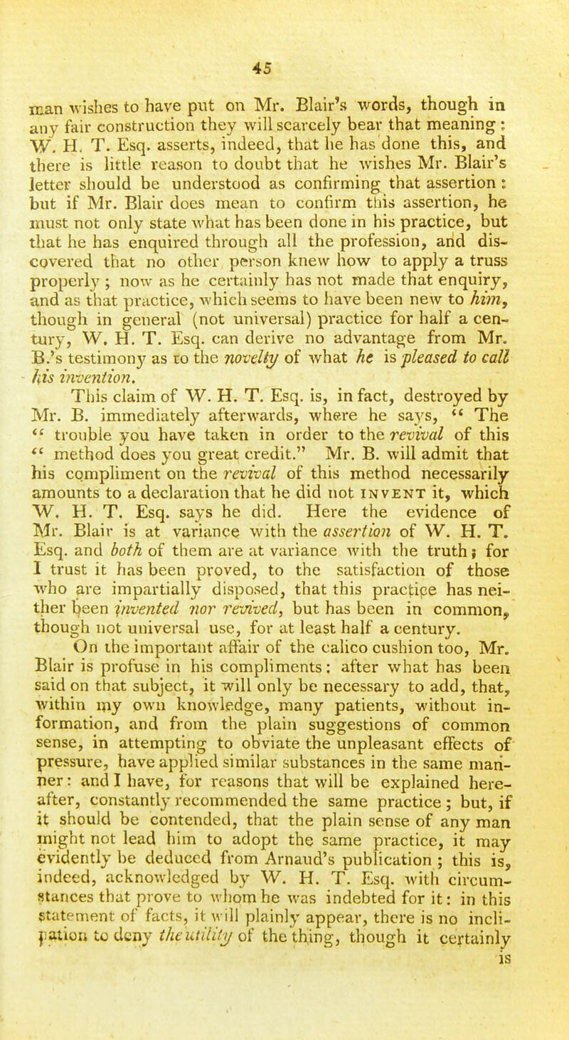 man wishes to have piit on Mr. Blair's words, though in any fair construction they will scarcely bear that meaning ; W. H< T. Esq. asserts, indeed, that he has done this, and there is little reason to doubt that he wishes Mr. Blair's jetter should be understood as confirming that assertion: but if Mr. Blair does mean to confirm this assertion, he must not only state what has been done in his practice, but that he has enquired through all the profession, arid dis- covered that no other person knew how to apply a truss properly ; now as he certainly has not made that enquiry, and as that practice, which seems to have been new to him, though in general (not universal) practice for half a cen- tury, W. H. T. Esq. can derive no advantage from Mr. B.'s testimon}^ as to the novdty of what ht is pleased to call his invention. This claim of W. H. T. Esq, is, in fact, destroyed by Mr. B. immediately afterwards, whei'e he says, *' The trouble you have taken in order to the revival of this *' method does you great credit. Mr. B. will admit that his compliment on the revival of this method necessarily amounts to a declaration that he did not invent it, which W. H. T. Esq. says he did. Here the evidence of Mr. Blair is at variance with the assertion of W. H. T. Esq. and both of them are at variance with the truth; for I trust it has been proved, to the satisfaction of those Avho are impartially disposed, that this pracj;ipe has nei- ther l^een invented 7ior revived, but has been in common, though not universal use, for at least half a century. On the important affair of the calico cushion too, Mn Blair is profuse in his compliments: after what has been said on that subject, it will only be necessar-y to add, that, within my own knowledge, many patients, without in- formation, and from the plain suggestions of common sense, in attempting to obviate the unpleasant effects of pressure, have applied similar substances in the same mari- ner : and I have, for reasons that will be explained here- after, constantly recommended the same practice ; but, if it should be contended, that the plain sense of any man might not lead him to adopt the same practice, it may evidently be deduced from Arnaud's publication ; this is, indeed, acknowledged by W. H. T. Esq. Avith circum- stances that prove to whom he was indebted for it: in this Statement of facts, it will plainly appear, there is no incli- nation to deny ^/it'za//i(7/of the'tbing, though it certainly is