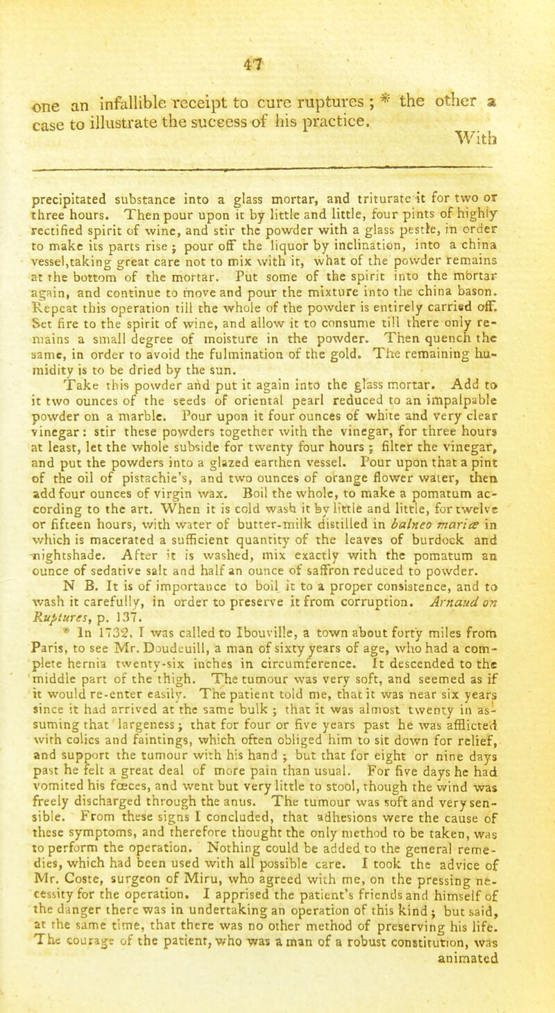 one an infallible receipt to cure ruptures ; * the other z case to illustrate the success of his practice. With precipitated substance into a glass mortar, and triturate it for two or three hours. Then pour upon it by little and little, four pints of highly rectified spirit of wine, and stir the powder with a glass pestle, in order to make its parts rise J pour off the liquor by inclination, into a china vessel,taking great care not to mix with it, what of the powder remains at the bottom of the mortar. Put some of the spirit into the mfartaf again, and continue to move and pour the mixture into the china bason. Repeat this operation till the whole of the powder is entirely carried off. Set fire to the spirit of wine, and allow it to consume till there only re- mains a small degree of moisture in the powder. Then quench the same, in order to avoid the fulmination of the gold. The remaining hu- midity is to be dried by the sun. Take this powder aiid put it again into the glass mortar. Add to it two ounces of the seeds of oriental pearl reduced to an impalpable powder on a marble. Pour upon it four ounces of white and very clear vinegar: stir these powders together with the vinegar, for three hours at least, let the whole subside for twenty four hours ; filter the vinegar, and put the powders into a glazed earthen vessel. Pour upon that a pint of the oil of pistachie's, and two ounces of orange flower water, then add four ounces of virgin wax. Boil the whole, to make a pomatum ac- cording to the art. When it is cold wash it by little and little, for twelve or fifteen hours, with water of butter-milk distilled in balneo maries in which is macerated a sufficient quantity of the leaves of burdock and 'nightshade. After it is washed, mix exactly with the pomatum an ounce of sedative salt and half an ounce of saffron reduced to powder. N B. It is of importance to boil it to a proper consistence, and to wash it carefully, in order to preserve it from corruption. Arnaud on Ruptures, p. 137. * In 1732. I was called to Ibouville, a town about forty miles from Paris, to see Mr. Doudcuill, a man of sixty years of age, who had a com- plete hernia twenty-six inches in circumference. It descended to the middle part of the thigh. The tumour was very soft, and seemed as if it would re-enter easily. The patient told me, that it was near six years since it had arrived at the same bulk ; that it was almost twenty in as- suming that largeness; that for four or five years past he was afflicted with colics and faintings, which often obliged him to sit down for relief, and support the tumour with his hand ; but that for eight or nine days past he felt a great deal of more pain than usual. For five days he had vomited his fceces, and went but very little to stool, though the v.'ind was freely discharged through the anus. The tumour was soft and very sen- sible. From these signs I concluded, that adhesions v/ere the cause of these symptoms, and therefore thought the only method to be taken, was to perform the operation. Nothing could be added to the general reme- dies, which had been used with all possible care. I took the advice of Mr. Coste, surgeon of Miru, who agreed with me, on the pressing ne- cessity for the operation. I apprised the patient's friends and himself of the danger there was in undertaking an operation of this kind ; but said, at the same time, that there was no other method of preserving his life. The courajje of the patient, who was a man of a robust constitution, was animated