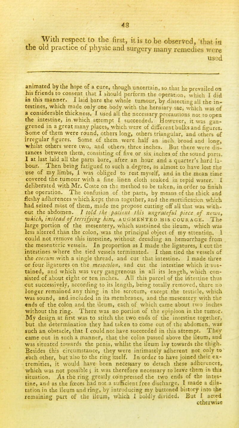 43 With respect to the first, it is to be observed, 'that in the old practice of physic and surgery many remedies were used animated by the hope of a cure, though uncertain, so that he prevailed on his friends to consent that I should perform the operation, which I did in this manner. I laid bare the whole tumour, by dissecting all the in- testines, which rnade only one body with the herniary sac, which was of a considerable thickness. I used all the necessary precautions not to open the intestine, in which attempt I succeeded. However, it was gan- grened in a great many places, which were of different bulks and figures. Some of them were round, others long, others triangular, and others of irregular figures. Some of them were half an inch, broad and long, whilst others were two, and others, three inches. But there were dis- tances between them, consisting of five or six inches of the sound pans. I at last laid all the parts bare, after an hour and a quarter's hard la- bour. Then being fatigued to such a degree, as almost to have lost the use of my limbs, 1 was obliged to rest myself, and in the mean time covered the tumour with a fine linen cloth soaked in tepid water. I deliberated with Mr. Coste on the method to be taken, in order to finish the operation. The confusion of the parts, by means of the thick and fleshy adhcrences which kept them together, and the mortification which had seized most of them, made me propose cutting off all that was with- out the abdomen. / told the patitnt this ungrateful piece of ntius, luhichy instead of terrifying him, augmented his courage. The large portion of the mesentery, which sustained the ileum, which was less altered than the colon, was the principal object of my attention. 1 could not remove this intestine, without dreading an hemorrhage from the mesenteric vessels. In proportion as I made the ligatures, 1 cut the intestines where the tied vessels terminated. I then tied the vessels of the coecum with a single thread, and cut that intestine. I made three or four ligatures on the mesocolon, and cut the intestine which it sus- tained, and which was very gangrenous in all its length, which con- sisted of about eight or ten inches. All this parcel of the intestine thus cut successively, according to its length, being totally removed, there r.o longer remained any thing in the scrotum, except the testicle, whidi was sound, and included in its membranes, and the mesentery with the ends of the colon and. the ileum, each of which came about two inches without the ring. There was no portion of the epiploon in the tumor. My design at first was to stitch the two ends of the intestine together, but the determination they had taken to come out of the abdomen, was such an obstacle^ that I could not have succeeded in this attempt. They came out in such a manner, that the colon passed above the ileum, and was situated towards the penis, whilst the ileum lay towards the thigh. Besides this circumstance, they were intimately adherent not only to eiach other, but also to the ring itself. In order to have joined their ex- tremities, it would have been necessary to detach these adhcrcnces, which was not possible; it was therefore necessary to leave them in this situation. As the ring greatly compressed the tv.'o ends of the intes- tine, and as the faeces had not a sufficient free discharge, I made a dila- tation in the ileum and ring, by introducing my buttoned history into the remaining part of the ileum, which 1 boldly divided, But I acted otherwise