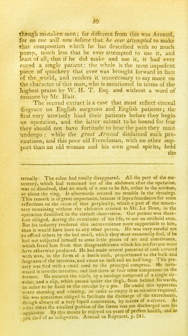 so though. mistal<en men; far difterent from this was Arnaud, for no om will now believe that he ever attempled to make that composition which he has described with so much pomp, much less that he ever attempted to use it, and least of all, that it he did make and use it, it had ever cured a single patient: the whole is the most impudent piece of quackery that ever was brought forward in face of the world, and renders it unnecessary to say more on the character of this man, who is mentioned in terms of the highest praise by W. H. T. Esq. and without a word of Censure by Mr. Blair. The second extract is a case that must reflect eternal disgrace on English surgeons and English patients; the first very unwisely bind their patients before they begin an operation, and the latter submit to be bound for fear they should not have fortitude to bear the pain they must undergo ; while the great Arnaud disdained such pre- cautions, and this poor old Frenchman, with no other sup- port than an old woman and his own good spirits, held tcrnally- The colon had totally disappeared. All the part of the me- sentery, which had remained out of the abdomen afcer the operation, was so dissolved, that no mark of it was to be felt, either in the scrotum, or about the ring, it afterwards created no trouble in the dressings. This remark is of great importance, because it lays a foundation for some reflections on the cause of that perplexity, which a part of the mesen- tery remaining without the abdomen created to Mr. Le Dran, in the operation described in the sixtieth observation. Our patient was there- fore obliged, during the remainder of his life, to use an artificial anus. But his industry rendered this inconvenience more supportable to him, than it would have been to any other person. He was very careful not to offend others by the bad smell, which they must necessarily feel, if be had not subjected himself to some little pieces of arc and contrivance, which freed him from that disagreeableness which his misfortune must have otherwise produced. He had made several pessaries of cork covered with wax, in the form of a bottle cork, proportioned to the bulk and largeness of the intestine, and about an inch and an half long. This pes- sary was tied with a small cord to the principal compress. He intro- duced it into the intestine, and laid three or tour other compresses on the former. He secured the who~?<^ by a bandage composed of a single cir- cular, and a slip, which passed tender the thigh, from behind forwards, in order to be fixed to the circular by a pin. He undid this apparatus *verv morning and evening, in' order to empty it as occasion required. He was sometimes obliged to facilitate the discharge of the excrements, though alvvavs of a very liquid consistence, by means of a clyster. At other times the smallest portion of the foeces was not discharged into his apparatus. By this means he enjoyed six years of perfect health, and at 'Crti died of an indigestion. Arnaud on Ruptures, p. 341.