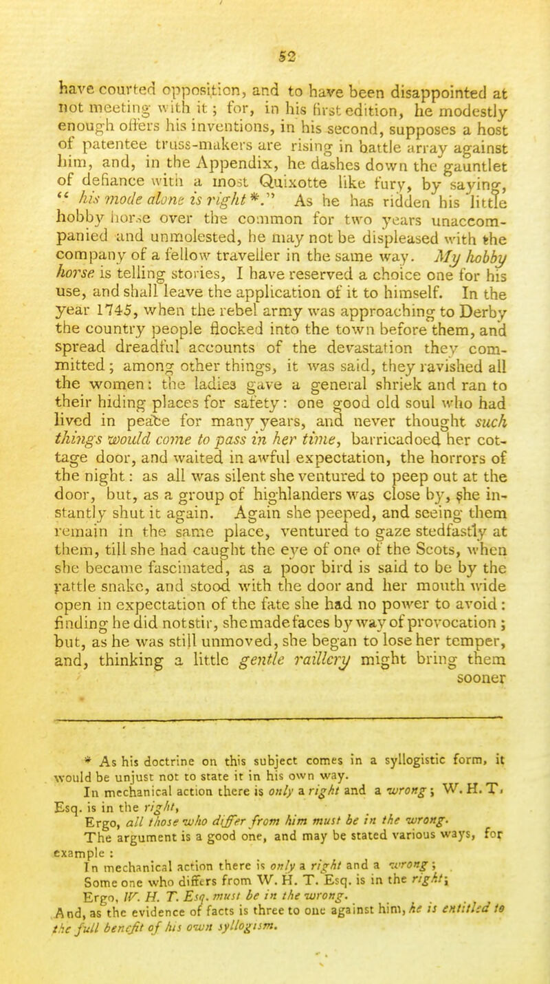 have courted opposition, and to have been disappointed at not meeting with it; for, in his first edition, he modestly enough offers his inventions, in his second, supposes a host of patentee truss-makers are rising in battle array against him, and, in the Appendix, he dashes down the'gauntlet of defiance witii a most Quixotte like fury, by sayino-, his mode alont is right*:'' As he has ridden his Httte hobby iior.se over the common for two years unaccom- panied and unmolested, he may not be displeased with the company of a fellow traveller in the same way. My liobby horse is telling stories, I have reserved a choice one for his use, and shall leave the application of it to himself. In the year 1745, when the rebel army was approaching to Derby the country people flocked into the town before them, and spi-ead dreadful accounts of the devastation they com- mitted ; among other things, it was said, they ravished all the women: the ladies gave a general shriek and ran to their hiding places for safety: one good old soul who had lived in peafce for many years, and never thought such things would come to pass in her time, barricadoed her cot- tage door, and waited in awful expectation, the horrors of the night: as all was silent she ventured to peep out at the door, but, as a group of highlanders was close by, $he in- stantly shut it again. Again she peeped, and seeing them remain in the same place, ventured to gaze stedfastly at them, till she had caught the e3'e of one of the Scots, M-hcn she became fascinated, as a poor bird is said to be by the yattle snake, and stood with the door and her mouth wide open in expectation of the fate she had no power to avoid : finding he did notstir, she made faces by way of provocation ; but, as he was still unmoved, she began to lose her temper, and, thinking a little gentle raillery might bring them sooner * As his doctrine on this subject comes in a syllogistic form, it would be unjust not to state it in his own way. In mechanical action there is only a right and a -wrong; W. H. Ti Esq. is in the righty Ergo, all those who differ from him must be in the wrong. The argument is a good one, and may be stated various ways, for example : In mechanical action there is only a right and a -wrong; Some one who differs from W. H. T. Esq. is in the right-^ Ergo, W. H. T. Esq. must be in the wrong. .And, as the evidence of facts is three to ouc against him,/4<f is entttled ta the full benefit of his own syllogism.