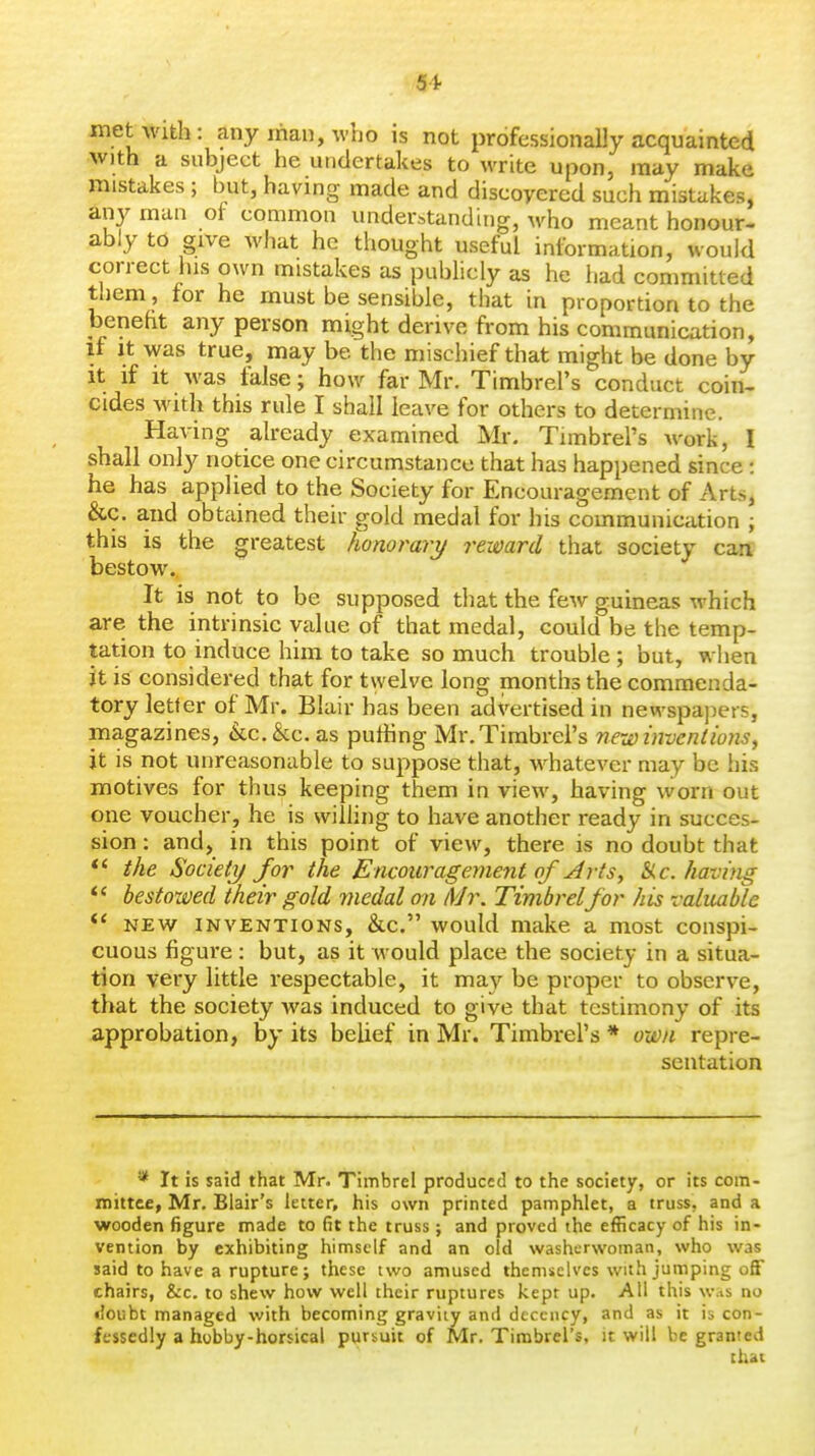 met with: any man, who is not professionally acquainted with a subject he undertakes to write upon, may make mistakes; but, having made and discovered such mistakes, any man of common understanding, who meant honour- ably to give what he thought useful information, would correct his own mistakes as publicly as he iiad conmiitted them , for he must be sensible, that in proportion to the beneht any person might derive from his communication. It It was true, may be the mischief that might be done by It if It was false; how far Mr. Timbrel's conduct coin- cides Avith this rule I shall leave for others to determine. Having already examined Mr. Timbrel's work, I shall only notice one circumstance that has happened since: he has applied to the Society for Encouragement of Arts, &c. and obtained their gold medal for his communication ; this is the greatest Jwnorary reward that society can bestow. It is not to be supposed that the few guineas which are the intrinsic value of that medal, could be the temp- tation to induce him to take so much trouble ; but, when it is considered that for twelve long months the commenda- tory letter of Mr. Blair has been advertised in newspapers, magazines, <kc.&c. as puffing Mr. Timbrel's new invent ions, it is not unreasonable to suppose that, whatever may be his motives for thus keeping them in view, having worn out one voucher, he is willing to have another ready in succes- sion : and, in this point of view, there is no doubt that *' the Society/ for the Encouragement of Arts, ike. having bestowed their gold medal on Mr. Timbrelfor his valuable *' NEW INVENTIONS, &c. would make a most conspi- cuous figure : but, as it would place the society in a situa- tion very little respectable, it may be proper to observe, that the society was induced to give that testimony of its approbation, by its beUef in Mr. Timbrel's * own repre- sentation * It is said that Mr. Timbrel produced to the society, or its com- mittee, Mr. Blair's letter, his own printed pamphlet, a truss, and a wooden figure made to fit the truss; and proved the efficacy of his in- vention by exhibiting himself and an old washerwoman, who was said to have a rupture; these two amused themselves with jumping off chairs, &c. to shew how well their ruptures kept up. All this w.is no •'oubt managed with becoming gravity and decency, and as it is con- fessedly a hobby-horsical pursuit of Mr. Timbrel's, it will be granted thai