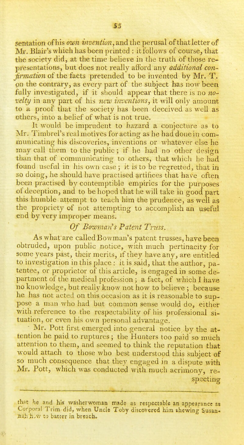 sentation of his own inventmi, and the perusal of that letter of Mr, Blair's which has been printed : it follows of course, that the society did, at the time believe in the truth of those re- presentations, but does not really afford any additional co7i~ jirmation of the facts pretended to be invented by Mr. T. on the contrary, as every part of the subject has now been fully investigated, if it should appear that there is no wo- velty in any part of his new inventions, it will only amount to a proof that the society has been deceived as well as others, into a behef of vvliat is not true. It Avould be imprudent to hazard a conjecture as to Mr. Timbrel's real motives for acting as he had done in com- municating his discoveries, inventions or whatever else he may call them to the public; if he had no other design than that of communicating to others, that which he had found useful in his own case ; it is to be regretted, that in so doing, he should have practised artifices that have often been practised by contemptible empirics for the purposes of deception, and to be hoped that he will take in good part this humble attempt to teach him the prudence, as well as the propriety of not attempting to accomplish an useful end by very improper means. Of BowmaiCs Patent Truss. As whatare called Bowman's patent trusses, have been obtruded, upon public notice, with much pertinacity for some 3'ears past, their merits, if they have any, are entitled to investigation in this place : it is said, that the author, pa- tentee, or proprietor of this article, is engaged in some de- partment of the medical profession ; a fact, of which I have no knowledge, but really know not how to believe ; because he has not acted on this occasion as it is reasonable to sup- pose a man who had but common sense would do, either with reference to the respectability of his professional si- tuation, or even his own personal advantage. Mr. Pott first emerged into general notice by the at- tention he paid to ruptures; the Hunters too paid so much attention to them, and seemed to think the reputation that would attach to those who best understood this subject of so much consequence that they engaged in a dispute with Mr. Pott, which was conducted with much acrimony, re- specting that he and his washerwoman made as respectable an appearance as Corporal Trim did, when Uncle Toby discovered him shewing Susan- Jia^^vV/ to batter in breach.