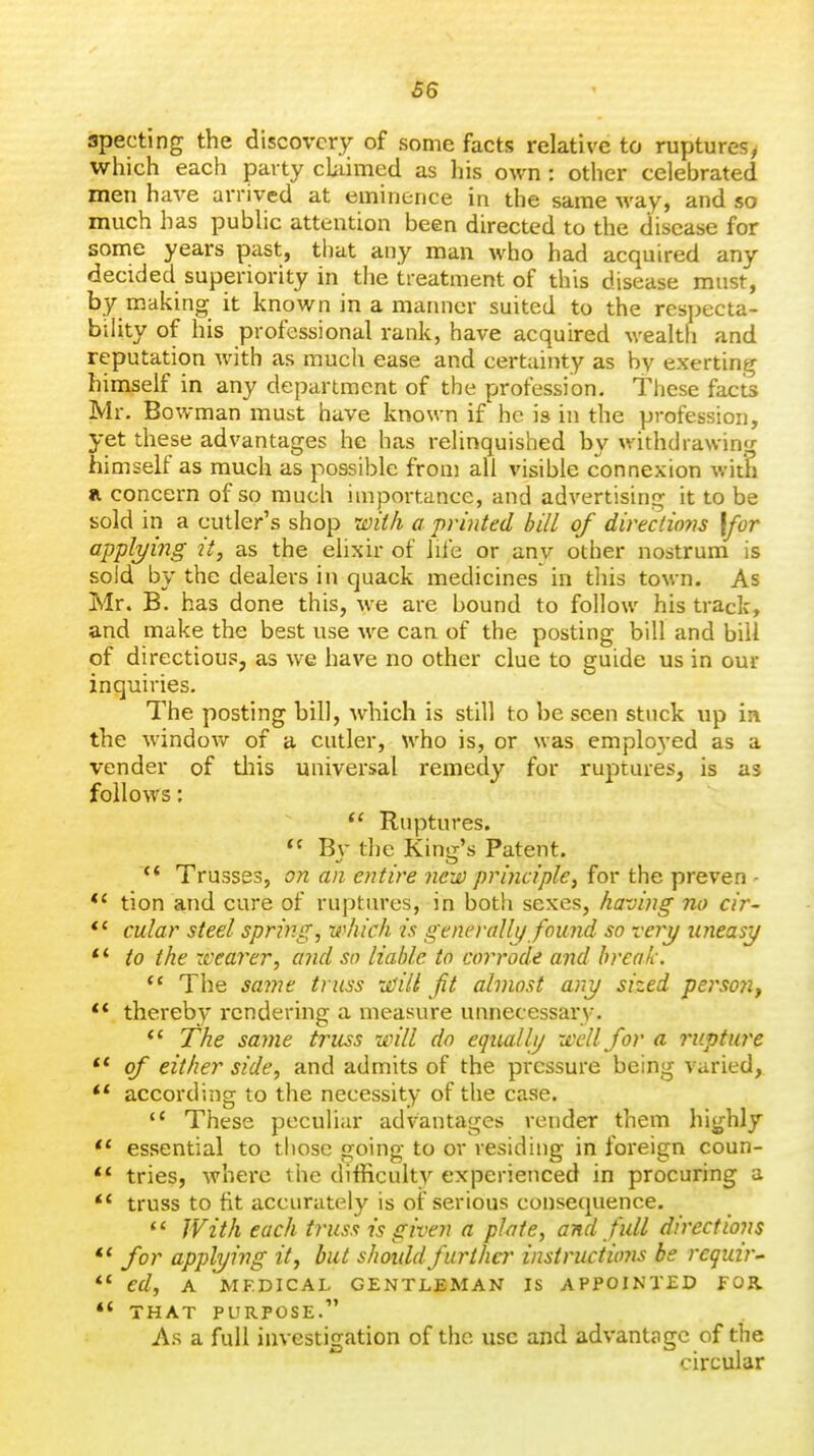 66 specting the discovery of some facts relative to ruptures, which each party claimed as his own: other celebrated men have arrived at eminence in the same way, and so much has public attention been directed to the disease for some years past, that any man who had acquired any decided superiority in the treatment of this disease must, by making it known in a manner suited to the respecta- bility of his professional rank, have acquired wealth and reputation with as much ease and certainty as by exerting himself in any department of the profession. These facts Mr. Bowman must have known if he is in the profession, yet these advantages he has relinquished by withdrawin.^ himself as much as possible from all visible connexion with a concern of so much importance, and advertising it to be sold in a cutler's shop wil/i a printed bill of directions [for appl2/ing it, as the elixir of lile or any other nostrum is sold by the dealers in quack medicines in this town. As Mr. B. has done this, we are bound to follow his track, and make the best use we can of the posting bill and bill of directioup, as we have no other clue to guide us in our inquiries. The posting bill, which is still to be seen stuck up in the window of a cutler, who is, or was employed as a vender of tliis universal remedy for ruptures, is as follows;  Ruptures.  Bv the Kinor's Patent. Trusses, on an entire new principle, for the proven - *' tion and cure of ruptures, in both sexes, having no cir- *' cular steel spring, which is genei-allj/ found so -eery uneasy to the xcearer, and so liable to corrode and break. *' The same truss xi^iii jit almost any sized pei'soyi^ ** thereby rendering a measure unnecessai-y.  The same truss will do equally xeellfor a rupture  of either side, and admits of the pressure being varied, according to the necessity of the case.  These peculiar advantages render them highly  essential to tliosc going to or residing in foreign coun- ** tries, whei-e the difficulty experienced in procuring a ** truss to fit accurately is of serious consequence,  With each truss is given a plate, and full directions  for applying it, but shoiddfurther instructums be j'eguir^ *' ed, A MEDICAL GENTLEMAN IS APPOINTED FOR *' THAT PURPOSE. As a full investigation of the use and advantsgc of the circular