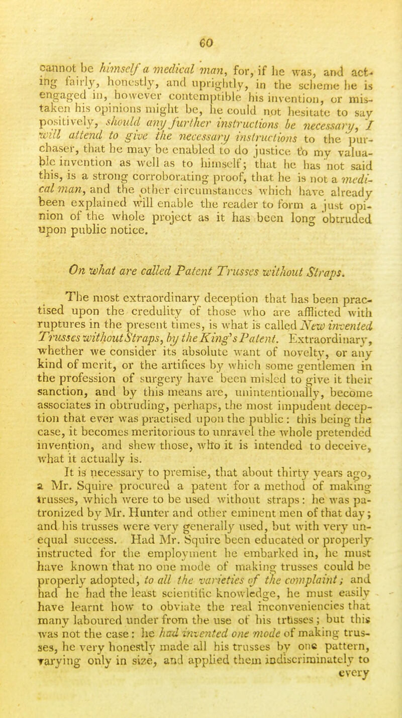 cannot be himself a medical man, for, if he was, an<l act- ing fairly, honustly, and uprightly, in the scheme he is engaged in, however contemptible his invention, or mis- taken his opinions might be, he could not hesitate to say positively, shotild any further itistructions be necessary, / 'Will attend to give the necessary inslriuiions to the ]jur- chaser, that he may be enabled to do justict*. to my valua- ble invention as well as to himself; that he has not said this, is a strong corroborating proof, that he is not a medi- cal 7nan, and the other circumstances which have already been explained will enable the reader to form a just opi- nion of the whole project as it has been long obtruded upon public notice. On what are called Patent Trusses without Straps. The most extraordinary deception that has been prac- tised upon the credulity of those who are afflicted with ruptures in the present times, is what is called Nezi) invented 'usses without Straps, by the King's Patent. Extraordinar}', whether we consider its absolute want of novelty, or any kind of merit, or the artifices by which some gentlemen in the profession of surgery have been misled to give it their sanction, and by this means are, unintentionally, become associates in obtruding, perhaps, the most impudent decep- tion that ever was practised upon the public : this being the case, it becomes meritorious to unravel the Avhole pretended invention, and shew those, who it is intended to deceive, what it actually is. It is necessary to premise, that about thirty years ago, a, Mr. Squire procured a patent for a method of making trusses, which were to be used without straps : he was pa- tronized by Mr. Hunter and other eminent men of that day; and his trusses were very generally used, but with very un- equal success. Had Mr. Squire been educated or properly instructed for the employment he embarked in, he must have known that no one mode of making trusses could be properly adopted, to all the varieties of the complaint; and had he had the least scientific knowledge, he must easily have learnt how to obviate the real hiconveniencics that many laboured under from the use of his trtisses; but this Avas not the case: he had iniented one mode of making trus- ses, he very honestly made all his trusses by one pattern, Tarying only in size, and applied them indiscriminately to every
