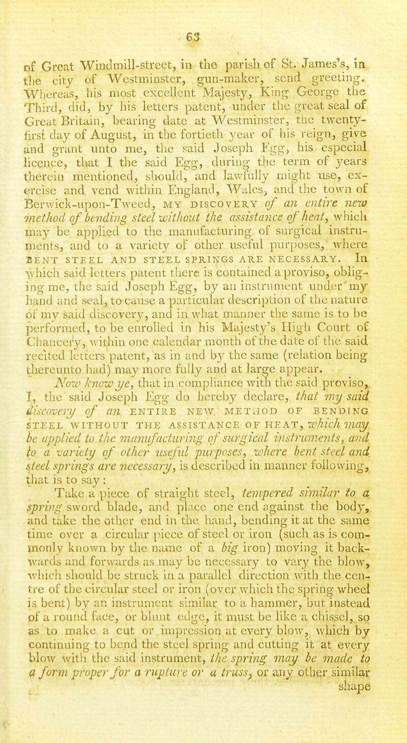 of Great Windmill-street, in the parish of St. James's, in tlie city of Westminster, gun-maker, send greeting. Whereas, his most excellent Majesty, King George the Third, did, by his letters patent, under the great seal of Great Britain, bearing date at Westminster, the twenty- first day of August, in the fortieth year of his reign, give and grant unto me, tlie said Joseph Egg, his especial licence, that I the said Egg, durino- the term of years therein mentioned, should^ and lawfully might use, ex- ercise and vend within England, Wales, and the town of Berwick-upon-Tweed, my discovery of an entire new method of bending steel without the assistance of heat, which may be applied to the manufacturing of surgical instru- ments, and to a variety of other useful purposes, where BENT STEEL AND STEEL SPRINGS ARE NECESSARY. Ill which said letters patent there is contained a proviso, oblig- ing me, the said Joseph Egg, by an instrument under'my hand and seal, to cause a particular description of the nature of my said discovery, and in what manner the same is to be performed, to be enrolled in his Majesty's High Court of Chancery, within one calendar month of the date of the said recited letters patent, as in and by the same (relation being thereunto had) may more fully and at large appear. Noxo know ye, that in compliance with the said proviso, I, the said Joseph Egg do hereby declare, that my said discovery of an entire new met^iod of bending STEEL without THE ASS 1ST ANCE O F HE AT, Wy^zV/i WZfl!^ be applied to the manifacturing of surgical instruments, and to a variety of other usefid purposes, where bent steel and i:teel spri7igs are necessary, is described in manner following, that is to say : Take a piece of straight steel, tempered similar to a, spring sword blade, and place one end against the body, and take the other end in the hand, bending it at the same time over a circular piece of steel or iron (such as is com- monly known by the name of a big iron) moving it back- wards and forwards as may be necessary to var}' the blow, v.'hich should be struck in a parallel direction with the cen- tre of the circular steel or iron (over which the spring wheel is bent) by an instrument similar to a hammer, but instead of a round face, or blunt edge, it must be like a chissel, so as to malie a cut or. impression at every blow, which by continuing to bend the steel spring and cutting it at every blow with the said instrument, the spring may be made to a form proper for a rupture or a trussp or any other similar