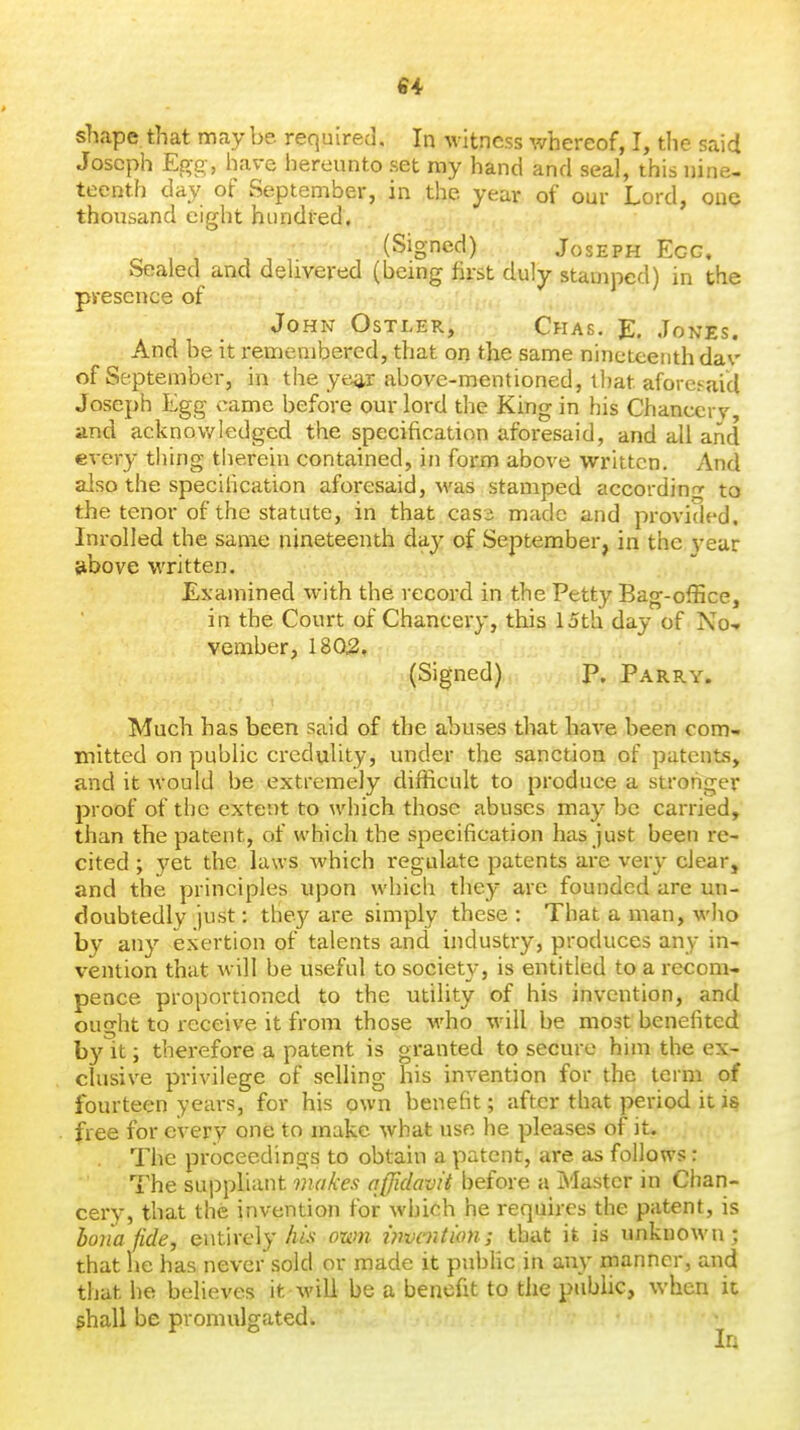 shape that may be required. In witness whereof, I, the said Joseph Egg, have hereunto set ray hand and seal, this nine- teenth day of September, in the year of our Lord, OUQ thousand eight hundred. (Signed) Joseph Egg, Sealed and delivered (being first duly stamped) in the presence of John Ostler, Chas. E. Jones. And be it remembered, that on the same nineteenth da\' of September, in the ye^r above-mentioned, that aforesaid Joseph Egg came before our lord the King in his Chancery, and acknov/ledged the specification aforesaid, and all and every tl)ing tiierein contained, in form above written. And also the specilication aforesaid, was stamped accordinp- to the tenor of the statute, in that cass made and provided. Inrolled the same nineteenth day of September, in the vear above written. Examined with the record in the Petty Bag-office, in the Court of Chancery, this 15th day of No-, vember, 1802. (Signed) P. Parry. Much has been said of the abuses that have been com- mitted on public credulity, under the sanction of patents, and it would be extremely difficult to produce a stronger proof of the extent to which those abuses may be carried, than the patent, of which the specification has just been re- cited ; yet the laws which regulate patents are very clear, and the principles upon which they are founded are un- doubtedly just: they are simply these : That a man, who by any exertion of talents and industry, produces any in- vention that will be useful to society, is entitled to a recom- pence proportioned to the utility of his invention, and ought to receive it from those who will be most benefited by it J therefore a patent is granted to secure him the ex- clusive privilege of selling his invention for the term of fourteen years, for his own benefit; after that period it is free for every one to make what use he pleases of it. The proceedings to obtain a patent, are as follows: The suppliant makes affidavit before a Master in Chan- cery, that the invention for which he requires the patent, is bona fide, entirely A/.v own invmtion; that it is unknown; that he has never sold or made it pubhc in any manner, and that he believes it M'ili be a benefit to the public, when ic ^hall be promulgated. In