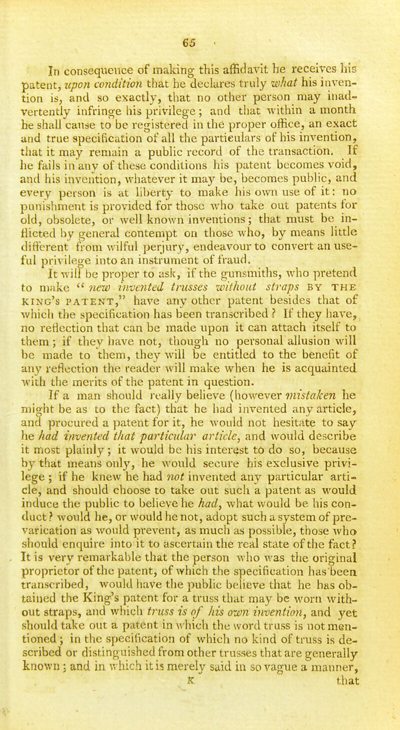 In consequence of making this affidavit he receives his patent, upon condition that he declares truly what his inven- tion is, and so exactly, that no other person may inad- vertently infringe his privilege; and that within a month he shall cause to be registered in the proper office, an exact and true specification of all the particulars of his invention, that it may remain a public record of the transaction. If he fciiis in any of these conditions his patent becomes void, and his invention, whatever it may be, becomes public, and every person is at liberty to make his own use of it: no punishment is provided for those who take out patents for old, obsolete, or well known inventions; that must be in- flicted by general contempt on those who, by means little different from wilful perjury, endeavour to convert an use- ful privilege into an instrument of fraud. It will be proper to ask, if the gunsmiths, w^ho pretend to make 7iew i)ive7ited trusses without straps by the king's patent, have any other patent besides that of which the specification has been transcribed ? If they have, no reflection that can be made upon it can attach itself to them; if they have not, though no personal allusion will be made to them, they will be entitled to the benefit of any reflection the reader will make when he is acquainted with the merits of the patent in question. If a man should really believe (however mistaken he might be as to the fact) that he had invented any article, and procured a patent for it, he would not hesitate to say he had invented that particular article, and would describe it most plainly ; it would be his interest to do so, because by that means only, he would secure his exclusive privi- lege ; if he knew he had not invented any particular arti- cle, and should choose to take out such a patent as w^ouid induce the public to believe he had, what would be his con- duct ? would he, or would he not, adopt such a system of pre- varication as would prevent, as much as possible, those who should enquire into it to ascertain the real state of the fact? It is very remarkable that the person who was the original proprietor of the patent, of which the specification has 'been transcribed, would have the public believe that he has ob- tained the King's patent for a truss that may be w^orn with- out straps, and which truss is of his own invention, and yet should take out a patent in which the word truss is not men- tioned ; in the specification of which no kind of truss is de- scribed or distinguished from other trusses that are generally known; and in v. hich it is merely said in so vague a manner, K that