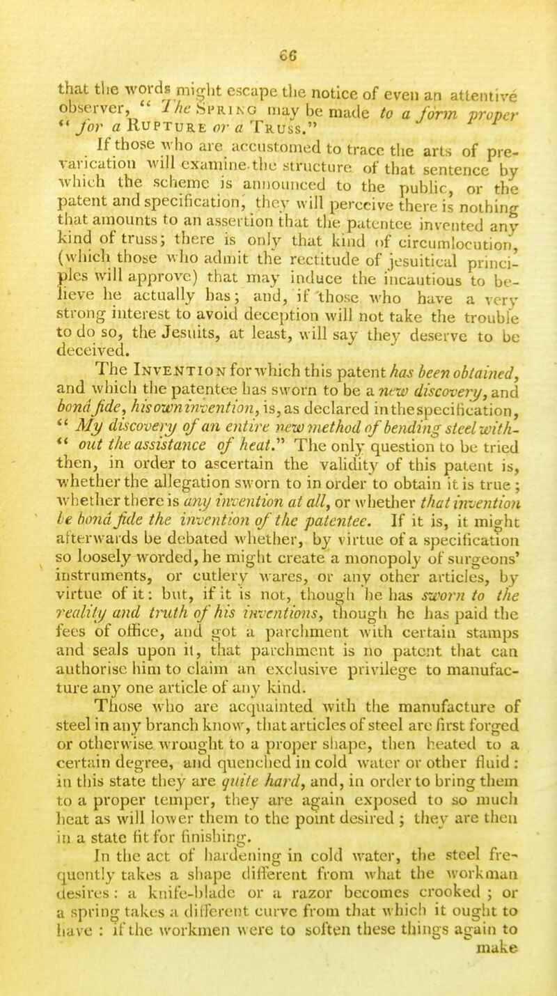 that the words might escape the notice of even an attentive observer, i/^eSiMUN G may be made to a form proper *«/or fl Rupture flr £t Truss. If those who are accustomed to trace the arts of pre- varication will examine-the structure of that sentence by which the scheme is announced to the public, or the patent and specification, they will perceive there is nothing that amounts to an assertion that the patentee invented any kind of truss; there is only that kind of circumlocution, (which those who admit the rectitude of jesuiticul princi- ples will approve) that may induce the incautious to be- lieve he actually has; and, if those who have a very strong interest to avoid deception will not take the trouble to do so, the Jesuits, at least, will say they deserve to be deceived. The Invention for which this patent haj been obtained y and which the patentee has sworn to be a new discovery, and bondjide, hisowntnvention,is,as declared in the specification, *' yV/y discovery of an entire newmethod of bending steel wit h- *' out the assistance of heat.'''' The only question to be tried then, in order to ascertain the vaUdity of this patent is, whether the allegation sworn to in order to obtain it is true ; whether there is a7vij invention at all, or whether that invention ie bond fide the invention of the patentee. If it is, it might afterwards be debated whether, by virtue of a specification so loosely worded, he might create'a monopoly of surgeons' instruments, or cutlery wares, or any other articles, by- virtue of it: but, if it is not, though he has rjeorn to the reality and truth of his inventions, though he has paid the fees of office, and got a parchment with certain stamps and seals upon it, that parchment is no patent that can authorise him to claim an exclusive privilege to manufac- ture any one article of any kind. Those who are acquainted with the manufacture of steel in any branch know, that articles of steel are first forged or otherwise wrought to a proper shape, then heatetl to a certain degree, and quenched in cold water or other fluid : in this state they are qnite hard, and, in order to bring them to a proper temper, they are again exposed to so much heat as will lower them to the point desired ; they are then in a state fit for finishing. In the act of hardening in cold water, the steel fre- quently takes a shape different from what the workman desires : a knife-blade or a razor becomes crooked ; or a spring takes a dilTerent curve from that whicli it ought to have : if the workmen were to soften these things again to make