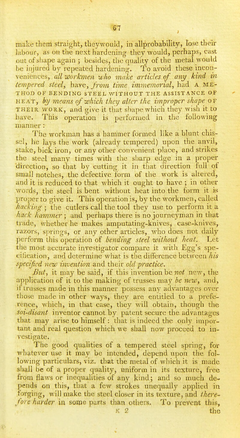 !57 make them straight, they would, in allprobability, lose their labour, as on the next hardening they would, perhaps, cast out of shape again ; besides, the quality of the metal would be injured by repeated ha^•dening. To avoid these incon- veniences, all workmen who make articles of any kind tn tempered steel, have, from time immemorial, had a me- thod OF BENDING STEEL WITHOUT THE ASSISTANCE OF HEAT, by means of which they alter the improper shape of THEIR WORK, and give it that shape which they Avish it to have. This operation is performed in the following manner : The workman has a hammer formed like a blunt chis- sel, he lays the work (already tempered) upon the anvil, stake, hick iron, or any other convenient place, and strikes the steel many times with the sharp edge in a proper direction, so that by cutting it in that dii-ection full of small notches, the defective form of the work is altered, and it is reduced to that which it ought to have ; in other words, the steel is bent without heat into the form it is proper to give it. This opei-ation is, by the workmen, called hacking ; the cutlers call the tool they use to perform it a hack havimer ; and perhaps there is no journeyman in that trade, whether he makes amputating-knives, case-knives, razors, springs, or any other articles, who does not daily perform this operation of bending steel without heat. Let the most accurate investigator compare it with Egg's spe- cification, and determine what is the difference between his specified new invention and their old practice. But, it may be said, if this invention be not ncAv, the application of it to the making of trusses may he nexi), and, if trusses made in this manner possess any advantages over those made in other ways, they are entitled to a prefe- rence, which, in that case, they will obtain, though the soi-disant inventor cannot by patent secure the advantages that may arise to himself : that is indeed the only impor- tant and real question which we shall now proceed to in- vestigate. The good qualities of a tempered steel spring, for whatever use it may be intended, depend upon the fol- lowing particulars, viz. that the metal of which it is made shall be of a proper quality, uniform in its texture, free from flaws or inequalities of any kind; and so much de- pends on this, that a few strokes unequally applied in forging, will make the steel closer in its texture, and there- fore harder in some parts than others. To prevent this, K 2 the