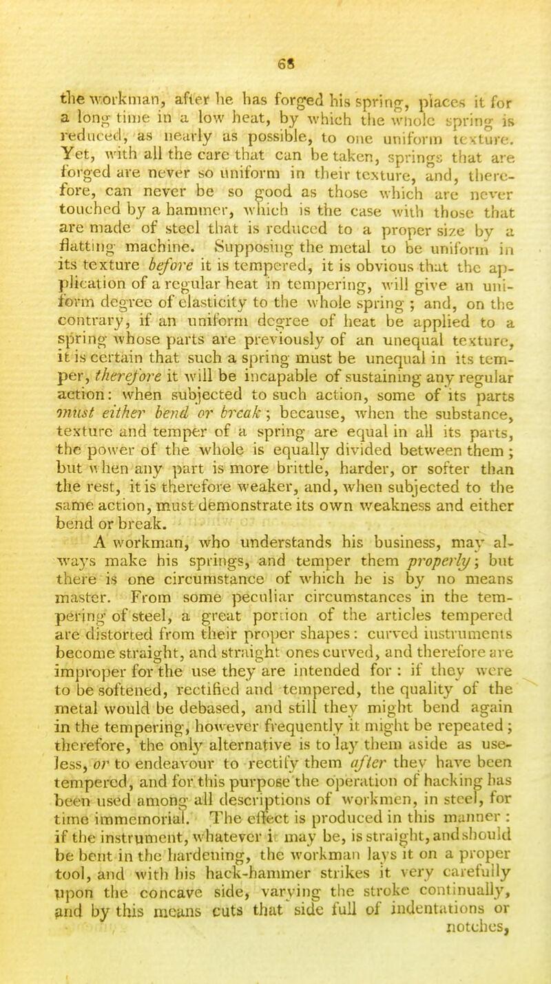 tlie workman, after he has forged his spring, pkces it for a long time in a low heat, by which the wiiolc spring is reduced, as nearly as possible, to one uniform texture. Yet, with all the care that can betaken, springs that are forged are never so uniform in their texture, and, there- fore, can never be so good as those which are never touched by a hammer, which is the case with those that are made of steel that is reduced to a proper size by a flattuig machine. Supposing the metal to be uniform in its texture before it is tem.pered, it is obvious that the ap- plication of a regular heat in tempering, will give an uni- form degree of elasticity to the whole spring ; and, on the contrary, if an uniform degree of heat be applied to a spring Avhose parts are previously of an unequal texture, it is certain that such a spring must be unequal in its tem- per, therefore it will be incapable of sustaining any regular action: when subjected to such action, some of its parts must either bend or break ; because, when the substance, texture and temper of a spring are equal in all its parts, the power of the whole is equally divided between them ; but u hen any part is more brittle, harder, or softer than the rest, it is therefore weaker, and, when subjected to the same action, must demonstrate its own weakness and either bend or break. A workman, who understands his business, may al- wa3's make his springs, and temper them properly/; but there is one circumstance of which he is by no means master. From some peculiar circumstances in the tem- pering of steel, a great portion of the articles tempered are distorted from their proper shapes: curved instruments become straight, and straight ones curved, and therefore are improper for the use they are intended for : if they were to be softened, rectified and tempered, the quality of the metal would be debased, and still they might bend again in the tempering, however frequently it might be repeated ; therefore, the onl}' alternative is to lay them aside as use- less, or to endeavour to rectify them after they have been tempered, and for this purpose the operation of hacking has been used among all descrmtions of workmen, in steel, for time immemorial. The effect is produced in this manner : if the instrument, whatever ir may be, is straight, andshould be bent in the hardening, the workman lays it on a proper tool, and with his hack-hammer strikes it very carefully Vpon the concave side, varying the stroke continually, and by this means cuts that side full of indentations or notches.