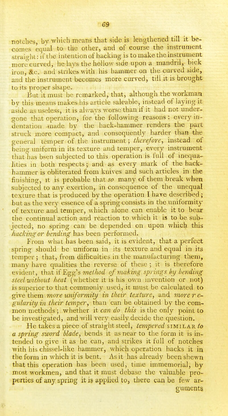 notches, by which means that side is lengthened till it be- comes equal to the other, and of course the instrument straight: if the intention of hacking is to make the instrument more curved, he lays the hollow side upon a mandril, hick iron, &c. and strikes with his hammer on the curved side, and the instrument becomes more curved, till it is brought to its proper shape. But it must be remarked, that, although the workman by this means makes.his article saleable, instead of laying it aside as useless, it is always worse than if it had not under- gone that operation, for the following reasons: every in- dentation made by the hack-hammer renders the part struck more compact, and consequently harder than the general temper of the instrument; therefore, instead of being uniform in its texture and teinper, every instrument that lias bsen subjected to this operation is full of inequa- lities in both respects; and as every mark of the hack- hammer is obhterated from knives and such articles in the finishing, it is probable that so many of them break when subjected to any exertion, in consequence of the unequal texture that is produced by the operation I hare described; but as the very essence of a spring consists in the uniformity of texture and temper, which alone can enable it to bear the continual action and reaction to which it is to be sub- jected, no spring can be depended on upon which this hacking or bending has been performed. From what has been said, it is evident, that a perfect spring should be uniform in its texture and equal in its temper; that, from difficulties in the manufacturing them, many have qualities the reverse of tliese ; it is therefore evident, that if Egg's rneihod of making springs by bending steel without heat (whether it is his own invention or not) is superior to that commonly used, it must be calculated to give them more uniforynity in their texture, and more r e- gularity in their temper, than can be obtained by the com- mon methods ; whether it can do this is the only point to be investigated, and will very easily decide the question. He takes a piece of straight steel, tempered similar to a spring sxDord blade, bends it as near to the form it is in- tended to give it as he can, and strikes it full of notches with his chissel-likc hammer, which operation hacks it in the form in which it is bent. As it has already been shew^n that this operation has been used, time immemorial, by most workmen, and that it must debase the valuable pro- perties of any spring it is applied to, there can be few ar- guments