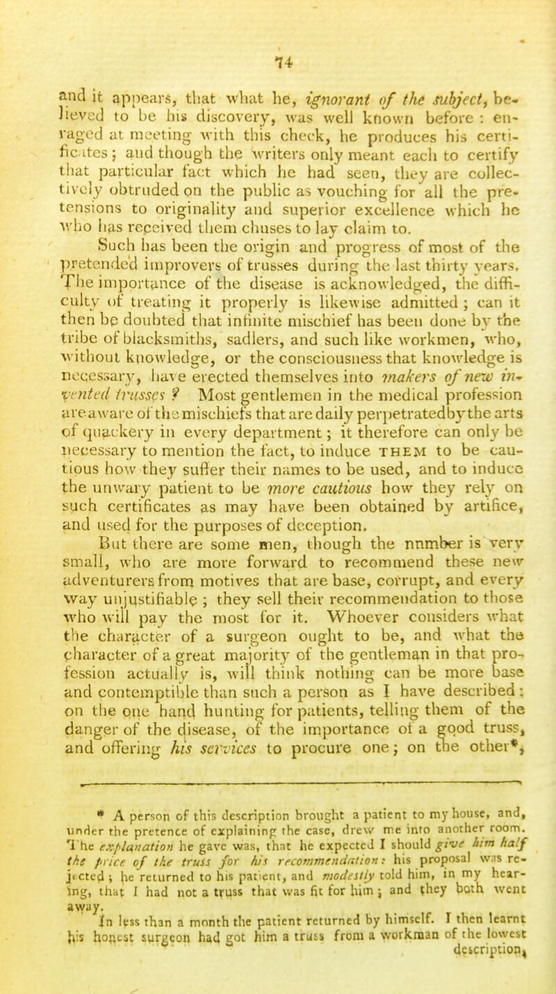 and it appears, that what he, ignorant of the subject, be- Jieved to be his discovery, was well known before : en- raged at meeting with this check, he produces his certi- fic.ites 5 and though the Avriters only meant each to certify that particular fact which he had seen, they are collec- tively obtruded on the public as vouching for all the pre- tensions to originality and superior excellence which he who has repeived them chuses to lay claim to. Such has been the origin and progress of most of the pretended improvers of trusses during the last thirty years. Tiie importance of the disease is acknowledged, the diffi- culty of treating it properly is likewise admitted ; can it then be doubted that intinite mischief has been done by the tribe of blacksmiths, sadlers, and suchlike workmen, who, without knowledge, or the consciousness that knowledge is necessary, have erected themselves into makers of new in-r vented trusses ? Most gentlemen in the medical profession are aware of the mischiefs that are daily perpetratedbythe arts of quackery in every department; it therefore can only be necessary to mention the fact, to induce them to be cau- tious how they suffer their names to be used, and to induce the imwary patient to be more cautious how they rely on such certificates as may have been obtained by artifice, and used for the purposes of deception. But there are some men, though the number is very small, who are more forward to recommend these new adventurers frorn motives that are base, corrupt, and every way un'mstifiable ; they sell their i-ecommendation to those who wiil pay the most for it. Whoever considers what the c?iaracter of a surgeon ought to be, and what the character of a great majority of the gentleman in that pro- fession actually is, will think nothing can be more base and contemptible than such a person as I have described : on the one hand hunting for patients, telling them of the danger of the disease, of the importance of a good truss, and offering his services to procure onej on tlie other*, * A person of this description brought a patient to my house, and, under the pretence of cxpiaininp the case, drew me into another room. The explanation he gave was, that he expected I should give him half the price, of the truss for his recommendation: his proposal was re- jtctc'd ; he returned to his patient, and modestly told him, in my hear- ing, that I had not a truss that was fit for him j and they both went away. In less than a month the patient returned by himself. I then learnt his hoRtst surgeon had got him a truss from a workman of the lowest description^