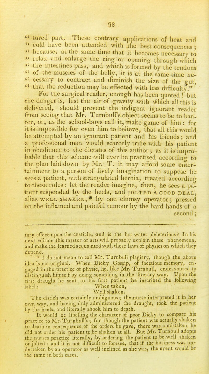 as *• tureJ part. These contrary applications of heat and *♦ cold have been attended with .tlie best consequences ;  because, at the same time that it becomes necessary to  relax and enlarge tlie ring or openincr through which the intestines pass, and which is formed by tiie tendons  of the muscles of the belly, it is at the same time ne-  cessary to contract and diminish the size of the o-ut ** that the reduction may be effected with less difficulty. ' For the surgical reader, enough has been quoted ! but the danger is, lest the air of gravity with #hich all this is delivered, should prevent the indigent ignorant reader from seeing that Mr. TurnbuU's object seems to be to ban- ter, or, as the school-boys call it, make game of iiim : for it is impossible for even liim to believe, that all this would be attempted by an ignorant patient and his friends ; and a professional man would scarcely trifle with his patient in obedience to the dictates of this author; as it is impro- bable that this scheme Avill ever be practised according to the plan laid down by Mr. T. it may atford some enter- tainment to a person of lively imagination to suppose he sees a patient, with strangulated hernia, treated according to these rules : let the reader imagine, then, he sees a pa- tient suspended by the heels, and jolted A good deal, alias WELL shaken,* by one clumsy operator; pressed on the inflamed and painful tumour by the hard hands of a second ; tary effect upon the CHsticIe, and is the hot water deleterious? In his next edition this master of arts will probably explain these phenomena, and make the learned aci^uainted with those laws of physics on which they depend. * f do not mean to call Mr. Turnbull plagiary, though the above idea is not original. When Dicky Gossip, of facetious memory, en- gaged in the practice of physic, he, like Mr. Turnbull, endeavoured to distinguish himself by doing something in the literary way. Upon the lirst draught he sent to his first patient he inscribed the following label: When taken. Well shaken. The distich was certainly ambiguous; the nurse interpreted it in her own way, and having duly administered the draught, took the patient by the heels, and literally shook him to death. It would be libelling the character of poor Dicky to compare his practice to Mr. TurnbuU's; for though the patient was actually shaken to death tn consequence of the orders he gave, there was a mistake ; lie did not order his patient to be shaken at all. But Mr. Turnbull adopt* the nurses practice literally, by ordering the patient to be well shaken or jolted : and it is not difficult to foresee, tliat if the business was un- dertaken by an operator as well inclined as she was, the event would be the same in buth cases.