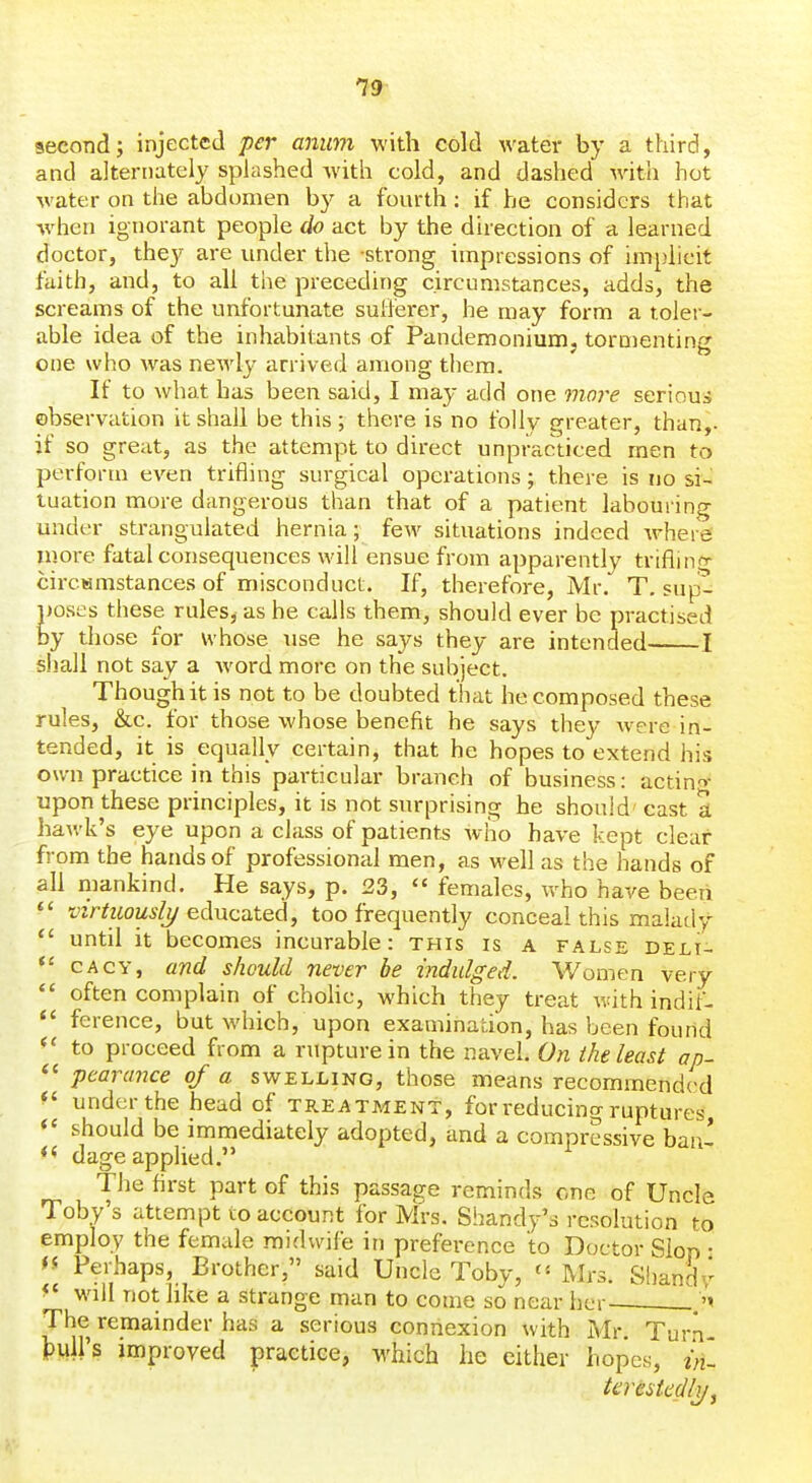 second; injected per aniim with cold water by a third, and alternately splashed with cold, and dashed with hot water on the abdomen by a fourth: if he considers that Avhen ignorant people do act by the direction of a learned doctor, they are under the strong impressions of implicit faith, and, to all the preceding circumstances, adds, the screams of the unfortunate sulfei'er, he may form a toler- able idea of the inhabitants of Pandemonium, tornienting one who was newly arrived among them. If to what has been said, I may add one moj-e seriou:i observation it shall be this ; there is no folly greater, than,, if so great, as the attempt to direct unpracticed men to perform even trifling surgical operations; there is no si- tuation more dangerous than that of a patient labouring under strangulated hernia; few situations indeed Avherg more fatal consequences will ensue from apparently triflinf^ circsmstances of misconduct. If, therefore, Mr. T. sup- poses these rules, as he calls them, should ever be practised by those for whose use he says they are intended I shall not say a word more on the subject. Though it is not to be doubted that he composed these rules, &c. for those whose benefit he says they were in- tended, it is equally certain, that he hopes to extend his own practice in this particular branch of business: actin^>- upon these principles, it is not surprising he should cast a hawk's eye upon a class of patients who have kept clear from the hands of professional men, as well as the hands of all mankind. He says, p. 23,  females, who have beetx  virtuouslj/ educated, too frequently conceal this malady  until it becomes incurable: this is a false deli- CACY, and should never be indulged. Women very *' often complain of chohc, which they treat v.dth indif- ference, but which, upon examination, has been found to proceed from a rupture in the navel. On the least ap- pearance of a swelling, those means recommended ^' under the head of treatment, for reducing ruptures should be immediately adopted, and a compressive ban- dage applied. The first part of this passage reminds one of Uncle Toby's attempt to account for Mrs, Shandy's resolution to employ the female midwife in preference to Doctor Slop • Perhaps, Brother, said Uncle Toby, Mrs. Sliandr ^' will not like a strange man to come so near her The remainder has a serious connexion with Mr. Tur.n- MVs improved practice, which he either hopes, in- kmkdly,