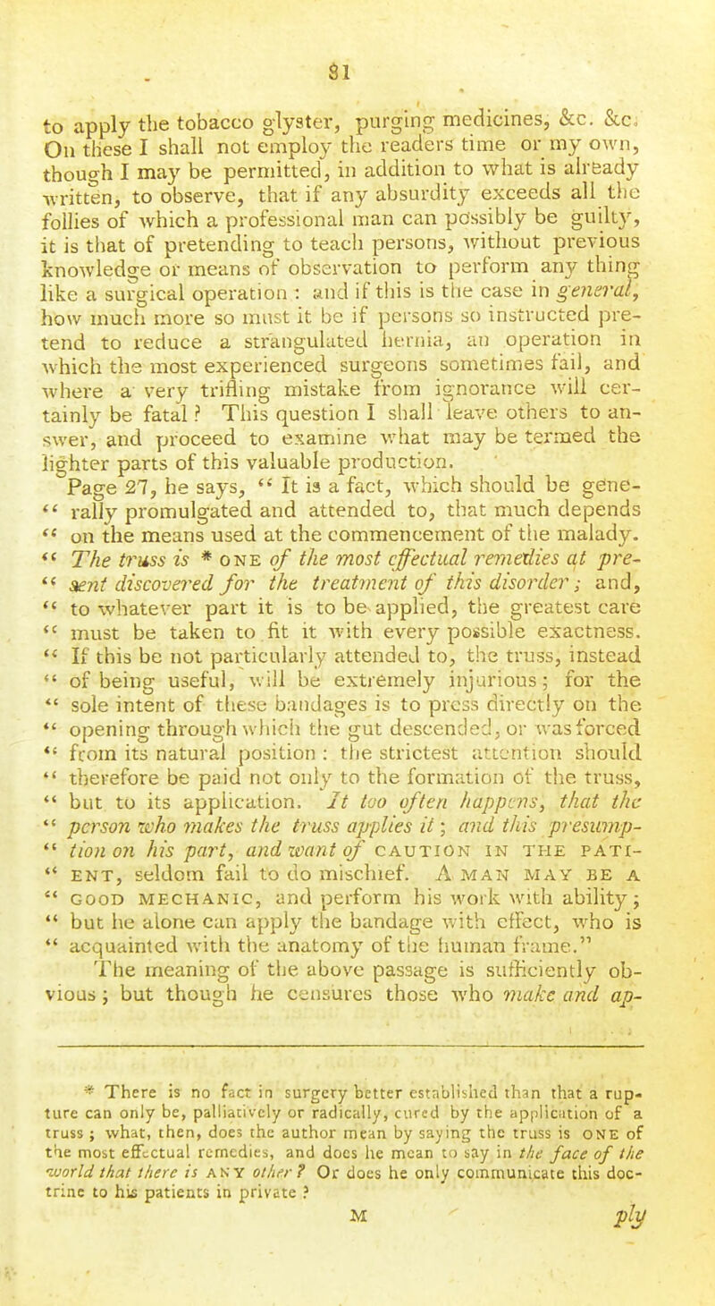 Si to apply the tobacco glyster, purging medicines, &c. &c. On these I shall not employ the readers time or my own, though I may be permitted, in addition to what is already written, to observe, that if any absurdity exceeds all the follies of which a professional man can possibly be guilty, it is that of pretending to teach persons, without previous knowledge or means of observation to perform any thing like a surgical operation : and if this is the case in general, how much more so must it be if persons so instructed pre- tend to reduce a strangulated hernia, an operation ia which the most experienced surgeons sometimes fail, and where a very trifling mistake from ignoi'ance will cer- tainly be fatal ? This question I shall leave others to an- swer, and proceed to examine what may be termed the lighter parts of this valuable production. Page 27, he says,  It ia a fact, which should be geine- i-al]y promulgated and attended to, that much depends on the means used at the commencement of tiie malady. *' The truss is * one of the most effectual rerne'dies a^t pre- Stent discovered for the treatment of this disorder; and, *' to whatever part it is to be applied, the greatest care must be taken to fit it with every pousible exactness.  If this be not particularly attended to, the truss, instead  of being useful, will be extremely injurious; for the *' sole intent of these bandages is to press directly on the *' opening through which the gut descended, or v/asforced *' from its natural position : the strictest attention should  therefore be paid not only to the formation of the truss, *' but to its application. It too often happens, that the  person zcho makes the truss applies it • and this presump-  tionon his part, and zvant of cavtion in the pati-  ENT, seldom fail to do mischief. A man may be a  GOOD MECHANIC, and perform his work with ability;  but he alone can apply the bandage with effect, who is *' acquainted with the anatomy of the human frame. The meaning of the above passage is sufficiently ob- vious ; but though he censijres those who viakc and ap- * There is no fact in surgery better established than that a rup- ture can only be, patiiativcly or radically, cured by the appliciitidn of a truss ; what, then, does the author mean by saying the truss is one of the most effectual remedies, and docs he mean tu say in the face of the luorld that there is any other? Or does he only communicate this doc- trine to his patients in private M plT^