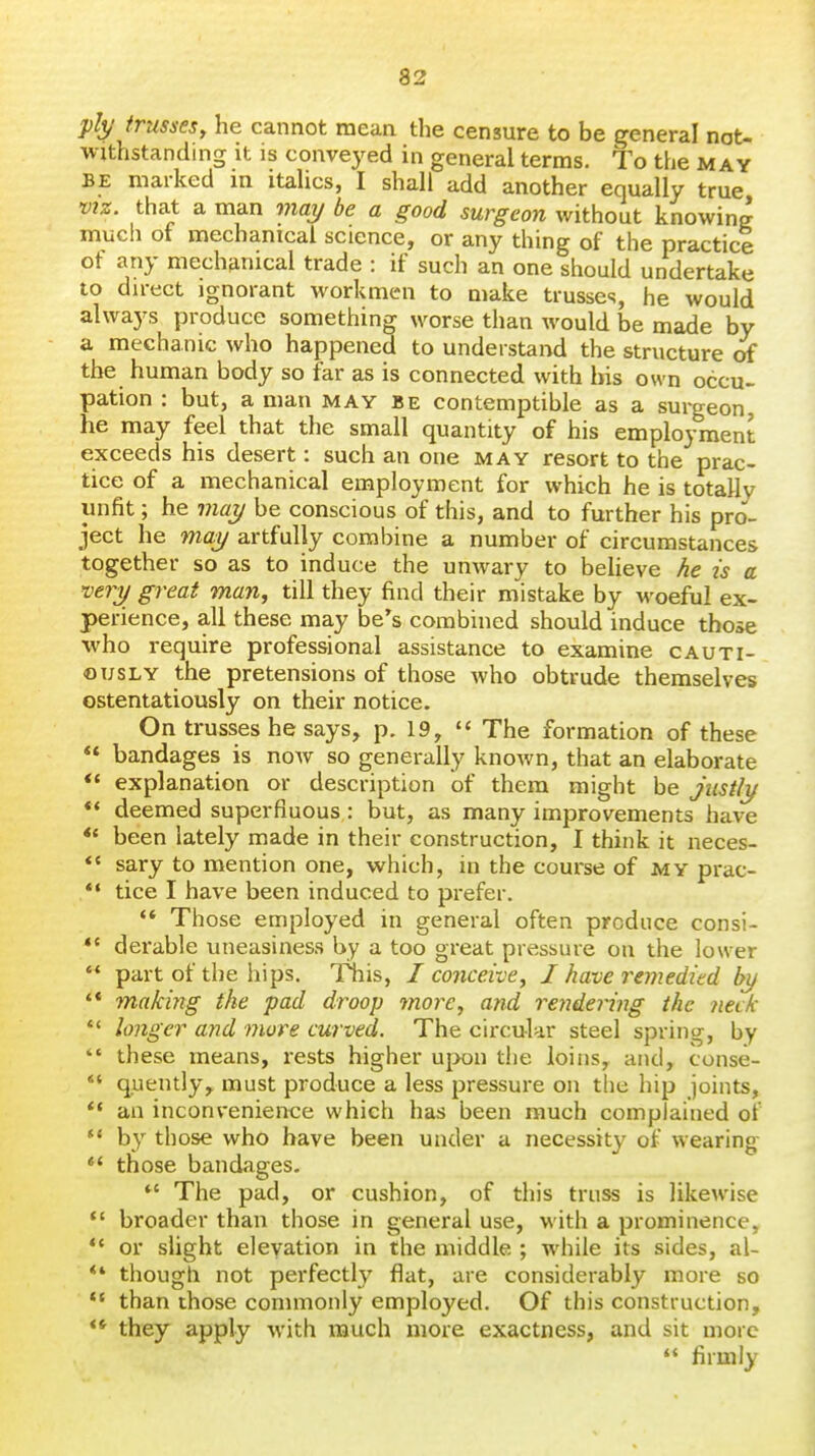 83 ply trusses, he cannot mean the censure to be general not- withstanding it is conveyed in general terms. To the may BE marked m itaUcs, I shall add another equally true VIZ. that a man may be a good surgeon without knowing much of mechanical science, or any thing of the practice of any mechanical trade : if such an one should undertake to direct ignorant workmen to make trusses, he would always produce something worse than would be made by a mechanic who happened to understand the structure of the human body so far as is connected with his own occu> pation : but, a man may be contemptible as a surgeon, he may feel that the small quantity of his employment exceeds his desert: such an one may resort to the prac- tice of a mechanical employment for which he is totally unfit; he may be conscious of this, and to further his pro- ject he may artfully combine a number of circumstances together so as to induce the unwary to believe he is a very great man, till they find their mistake by woeful ex- perience, all these may he's combined should induce those who require professional assistance to examine cauti- ously the pretensions of those who obtrude themselves ostentatiously on their notice. On trusses he says, p. 19,  The formation of these  bandages is now so generally known, that an elaborate ** explanation or description of them might be justly ** deemed superfluous : but, as many improvements have *« been lately made in their construction, I think it neces- *' sary to mention one, which, in the course of my prac- *• tice I have been induced to prefer.  Those employed in general often produce consi- *' derable uneasiness by a too great pressure on the lower  part of the hips. This, I conceive, I have remedied by '* making the pad droop more, and rendering the neck  longer and more curved. The circular steel spring, by  these means, rests higher u[X)n the loins, and, conse- *♦ quently, must produce a less pressure on the hip joints, *• an inconvenience which has been much complained of •* by those who have been under a necessity of wearing  those bandages. *' The pad, or cushion, of this truss is likewise  broader than those in general use, with a prominence, ** or sUght elevation in the middle ; while its sides, al- *' though not perfectly flat, are considerably more so *' than those commonly employed. Of this construction, ** they apply with much more exactness, and sit more  firmly