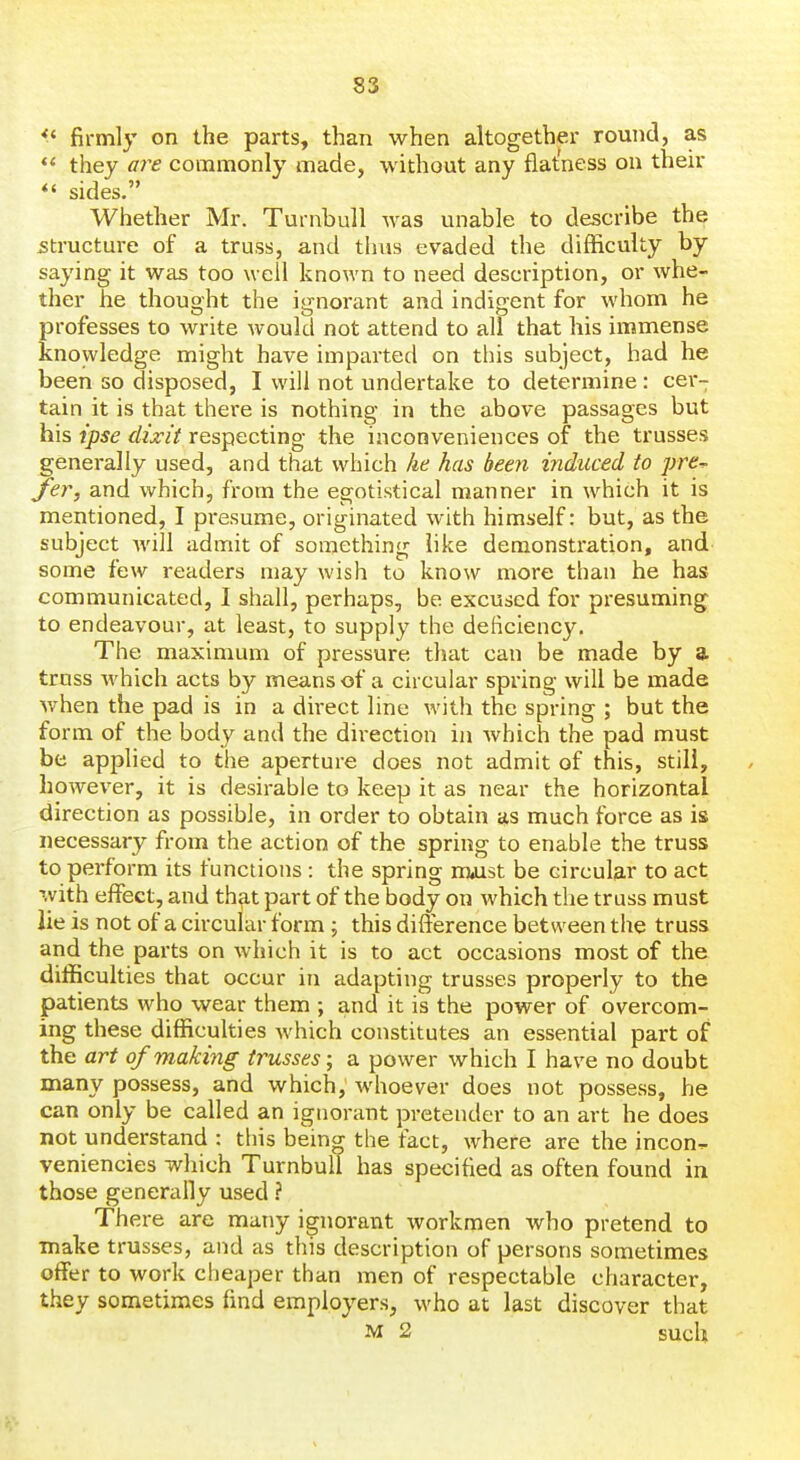 ^' firmly on the parts, than when altogether round, as  they are commonly made, without any flatness on their sides. Whether Mr. Turnbull was unable to describe the structure of a truss, and thus evaded the difficulty by saying it was too well known to need description, or whe- ther he thought the ignorant and indigent for whom he professes to write would not attend to all that his immense knowledge might have imparted on this subject, had he been so disposed, I will not undertake to determine : c&x- tain it is that there is nothing in the above passages but his ipse dixit respecting the inconveniences of the trusses generally used, and that which he has been induced to pre^ fer, and which, from the egotistical manner in which it is mentioned, I presume, originated with himself: but, as the subject will admit of something like demonstration, and- some few readers may wish to know more than he has communicated, I shall, perhaps, be excused for presuming to endeavour, at least, to supply the deficiency. The maximum of pressure that can be made by a truss which acts by means of a circular spring will be made when the pad is in a dii-ect line with the spring ; but the form of the body and the direction in which the pad must be applied to the aperture does not admit of this, still, however, it is desirable to keep it as near the horizontal direction as possible, in order to obtain as much force as is necessary from the action of the spring to enable the truss to perform its functions : the spring nuist be circular to act ^vith effect, and that part of the body on which the truss must lie is not of a circular form; this difference between the truss and the parts on which it is to act occasions most of the difficulties that occur in adapting trusses properly to the patients who wear them ; and it is the power of overcom- ing these difficulties which constitutes an essential part of the art of making trusses; a power which I have no doubt many possess, and which, whoever does not possess, he can only be called an ignorant pretender to an art he does not understand : this being the fact, where are the incon'^ veniencies which Turnbull has specified as often found in those generally used ? There are many ignorant workmen who pretend to make trusses, and as this description of persons sometimes offer to work cheaper than men of respectable character, they sometimes find employers, who at last discover that M 2 such