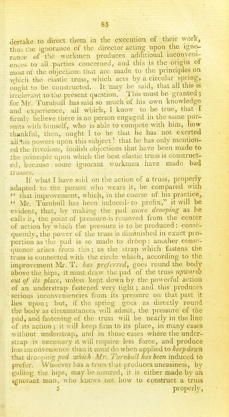 dertake to direct them in the execution of their work, thus tlie ignorance of the director acting upon the igno- rance of the workmen produces additional inconveni- ences to all parties concerned, and this is the origin of most of the objections tiiat are made to the principles on Avhich the elastic truss, Avhich acts by a circular spring, ought to be constructed. It may be said, that all this is irrelevant to the present question. This must be granted; for Mr. TurnbuU has said so much of his own knowledge and experience, ail which, I know to be true, that I firmly believe tliere is no person engaged in the same pur- suits with himself, who is able to compete with him, how thankful, then, ought I to be that he has not exerted aliens powers upon this subject! that he has only mention- ed the frivolous, foolish objections that have been made to the principle upon which the best elastic truss is construct- ed, because some ignorant workmen have made bad trusses. If what I have said on the action of a truss, properly adapted to the person who wears it, be compared with ^' that improvement, whicji, in the course of his practice, *' Mr. TurnbuU has been induced'to prefix, it will be evident, that, by making the pad more drooping as he calls it, the point of pressure-is removed from the center of action by which the pressure is to be produced: consc- quentl}', the pov*'er of the truss is diminished in exact pro- portion as the pad is so made to droop: another conse- quence arises from this; as the strap which fastens the truss is connected with the circle which, according to the improvement Mi. T. has preferred, goes round the body above the hips, it must draw the pad of the truss upwards out of its place, unless kept down by the powerful action of an understrap fastened very tight; and this produces serious inconvenicncies from its pressure on that part it lies upon; but, if the spring goes as directly round the body as circumstances will admit, the pressure of the pad, and fastening of the truss will be nearly in the line of Its action ; it will keep firm to its place, in many cases without tmderstrap, and in those cases where the under- strap is nece^33ary it will require less force, and produce less inconvenience than it must do when applied to keep down that dro«'iping pad which Mr. TurnbuU has been induced to prefer. WhGiever has a truss tl:at produces uneasiness, by gaUiiig the hips, may be assured, it is either made by an Ignorant man, who kuows not how to construct a truss 5 properly,