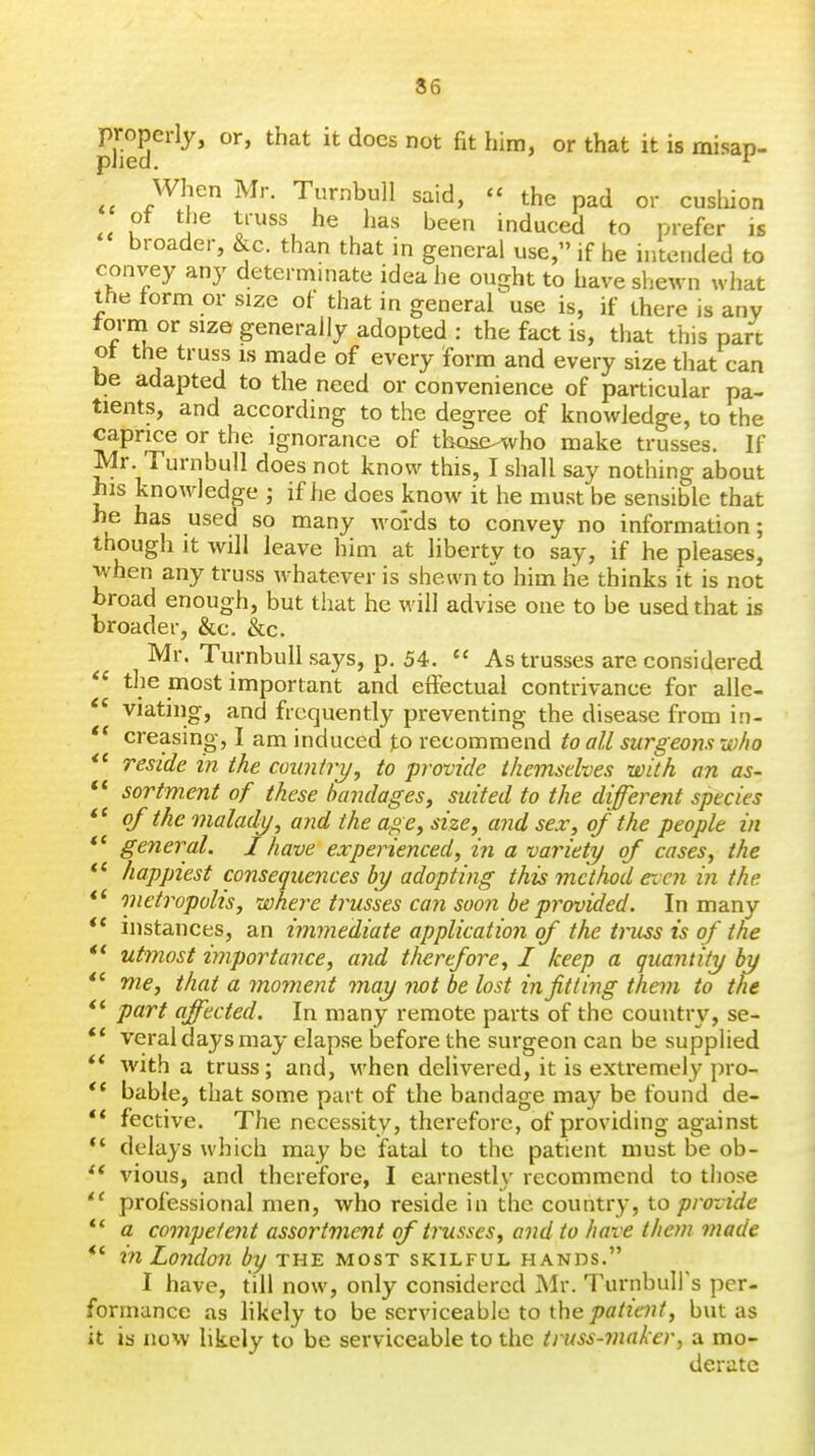 When Mr. Turnbull said,  the pad or cushion of the truss he has been induced to prefer is broader, &c. than that in general use, if he intended to convey any determinate idea he ought to have shewn wiiat the form or size of that in general use is, if there is any form or size generally adopted: the fact is, that this part ot the truss is made of every form and every size that can be adapted to the need or convenience of particular pa- tients, and according to the degree of knowledge, to the caprice or the ignorance of those^vho make trusses. If Mr. Turnbull does not know this, I shall say nothing about his knowledge ; if he does know it he must be sensible that he has used so many words to convey no information; though it will leave him at liberty to say, if he pleases, when any truss whatever is shewn to him he thinks it is not broad enough, but that he will advise one to be used that is broader, &c. &c. Mr. Turnbull says, p. 54.  As trusses are considered  the most important and eifectual contrivance for alle- viating, and frequently preventing the disease from in-  creasing, I am induced jto recommend to all surgeons who reside in the country, to provide themselves with an as- sortment of these handagesy suited to the different species of the malady, and the age, size, and sex, of the people in general. I have experienced, in a variety of cases, the happiest consequences by adopting this method even in the ** metropolis, where trusses can soo?i be provided. In many instances, an immediate application of the truss is of the utmost importance, ayid therefore, I keep a quantity by me, that a moment may not be lost in fitting them to the part affected. In many remote parts of the country, se- veral days may elapse before the surgeon can be supplied with a truss; and, when delivered, it is extremely pro- bable, that some part of the bandage may be found de- fective. The necessity, therefore, of providing against delays which may be fatal to the patient must be ob- vious, and therefore, I earnestly recommend to those professional men, who reside in the country, to provide a competent assortment of trusses, and to have them made rn London by the most skilful hands. I have, till now, only considered Mr. TurnbuH's per- formance as hkely to be serviceable to thebut as it is now likely to be serviceable to the truss-maker, a mo- derate <c it it *( it if it if it if ft if