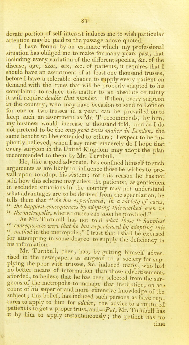 derate portion of self interest induces me to wish particular attention may be paid to the passage above quoted. I have found by an estimate Avhich my professional situation has obliged me to make for many years past, that including every variation of the different species, &c. of the disease, age, size, sex, &c. of patients, it requires that I should have an assortment of at least one thousand trusses, before I have a tolerable chance to supply every patient on demand with the truss that wiJl be properly adapted to his complaint: to reduce this matter to an absolute certaintj'- it will require double that nuTriber. If then, every surgeon in the country, who may have bccasion to send to London for one or two trusses in a year, can be prevailed on to keep such an assortment as Mr. T. recommends, by him. my business would increase a thousand fold, and as I do not pretend to be the only good truss maker in London, the same benefit will be extended to others ; I expect to be im- plicitly believed, when I say most sincerely do I hope that every surgeon in the United Kingdom may adopt the plan recommended to them by Mr. Turnbull. He, like a good advocate, has confined himself to such arguments as are likely to influence those he wishes to pre- vail upon to adopt his system ; for this reason he has not said how this scheme may affect the patients 5 as o entlemen in secluded situations in the country may not miderstand what advantages are to be derived from the speculation, he tells them that he has experienced, hi a cariety of cases, the happiest consequences by adopting this method even in  the metropolis, where trusses can soon be provided. As Mr. Turnbull has not told what those happiest consequences were that he has experienced by adopting this  method\n the metropolis, I trust that I shall be excused for attempting in some degree to supply the deficiency in his information. Mr. Turnbull, then, has, by getting himself adver- tised m the newspapers as surgeon to a society for sup plymg the poor with trusses, &c. induced many, who had no better means of information than those advertisements afforded, to believe that he has been selected from tiie sur- geons of the metropolis to manage that institution, on ac- count of his superior and more extensive knowledge of the subject; this belief, has induced such persons as have ruri- tures to apply to him for advice; the advice to a ruptured patient IS to get a proper truss, and~^Pat, Mr. Turnbull has It by him to apply mstantaneously; the patient has no time