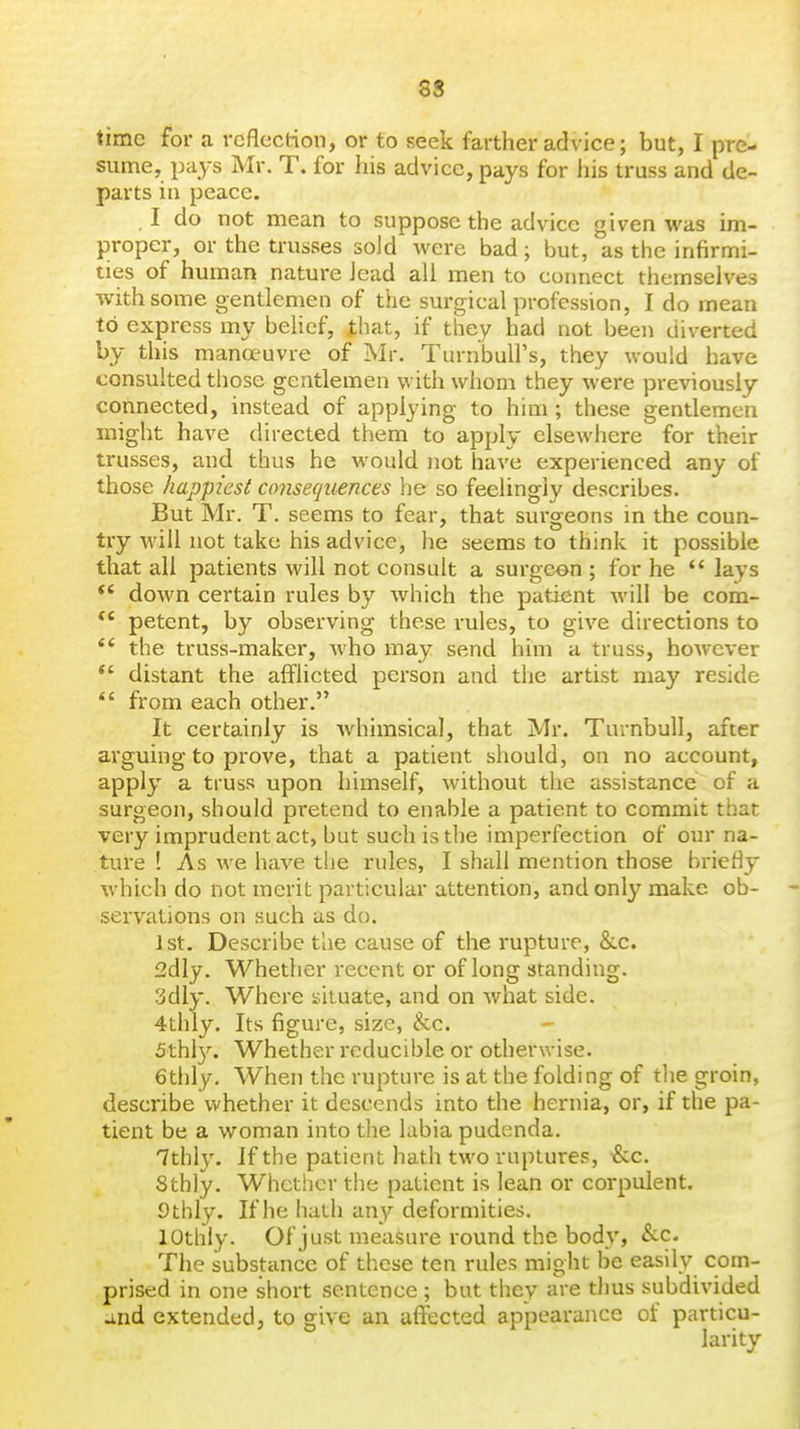 time for a reflection, or to seek farther advice; but, I pre- sume, pays Mr. T. for his advice, pays for his truss and de- parts in peace. . I do not mean to suppose the advice given was im- proper, or the trusses sold were bad; but, as the infirmi- ties of human nature lead all men to cormect themselves with some gentlemen of the surgical profession, I do mean to express my belief, that, if they had not been diverted by this manoeuvre of Mr. Turnbull's, they would have consulted those gentlemen with whom they were previously connected, instead of applying to him ; these gentlemen might have directed them to apply elsewhere for their trusses, and thus he would not have experienced any of those happiest consequences he so feelingly describes. But Mr. T. seems to fear, that surgeons in the coun- try will not take his advice, he seems to think it possible that all patients will not consult a surgeon; for he lays  down certain rules by which the patient will be com- petent, by observing these rules, to give directions to *' the truss-maker, who may send him a truss, hoAvever  distant the afflicted person and the artist may reside from each other. It certainly is Avhimsical, that Mr. Turnbull, after arguing to prove, that a patient should, on no account, apply a truss upon himself, without the assistance of a surgeon, should pretend to enable a patient to commit that very imprudent act, but such is the imperfection of our na- ture ! As we have the rules, I shall mention those briefly which do not merit particular attention, and only make ob- servations on such as do. 1st. Describe the cause of the rupture, &.c. 2dly. Whether recent or of long standing. 3dly. Where situate, and on what side. 4thly. Its figure, size, he. 5thl3^ Whether reducible or otherwise. 6thly. When the rupture is at the folding of tlie groin, describe whether it descends into the hernia, or, if the pa- tient be a woman into the labia pudenda. 7thly. If the patient hath two ruptures, i&c. Sthly. Whctiier the patient is lean or corpulent. Sfchly. If he hath any deformities. lOthly. Of just measure round the body, &-C. The substance of these ten rules might be easily com- prised in one short sentence ; but they are thus subdivided and extended, to give an aflfected appearance of particu- larity
