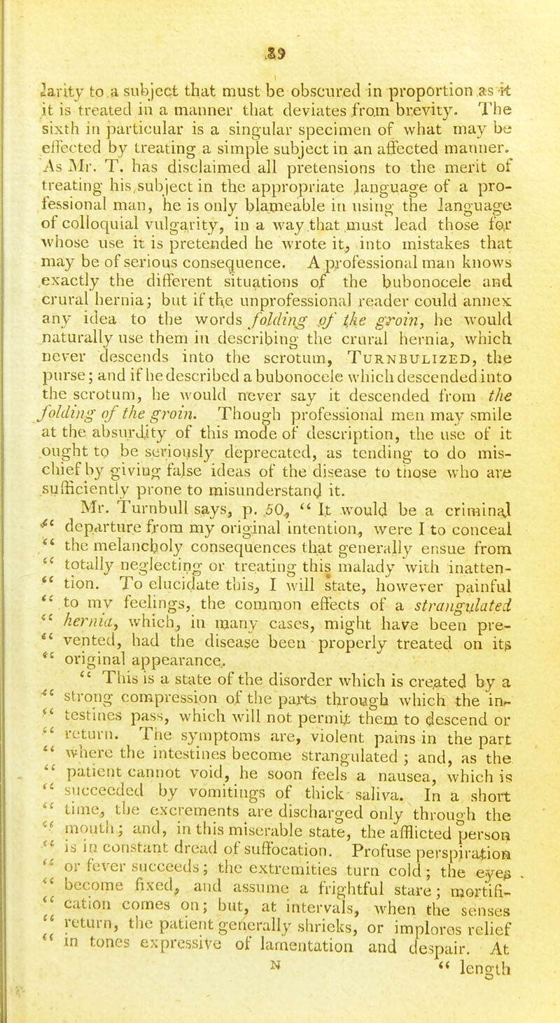 Jarity to .a subject that must be obscured in proportion as it it is treated in a manner that deviates from brevity. The sixth ill particular is a singular specimen of what may be effected by treating a simple subject in an affected manner. As Mr. T. has disclaimed all pi'etensions to the merit of treating his,subject in the appropriate language of a pro- fessional man, he is only blameable in using the language, of colloquial vulgarity, in a way that .must lead those fo,r whose use it is pretended he wrote it, into mistakes that may be of serious consequence. A professional man knows exactly the different situations of the bubonocele and crural hernia j but if th,e unprofessional reader could annex any idea to the words folding pf the groin, he would naturally use them in describing the crural hernia, which never descends into the scrotum, Turnbulized, the purse; and if liedescribed a bubonocele which descended into the scrotum, he would never say it descended from the folding of the groin. Though professional men may smile at the absurdity of this mode of description, the use of it ought to be seriouslj^ deprecated, as tending to do mis- cliief by giving false ideas of the disease to tnose who are sufficiently prone to misunderstand it. Mr. TurnbuU says, p. ,50^  I.t would be a crirainaj ^' departure from my original intention, were I to conceal  the melancholy consequences that generally ensue from totally neglecting or treating this malady with inatten- *' tion. To elucidate this, I will state, however painful *' to my feelings, the common effects of a strangulated hernia, which, in many cases, might have been pre- *' vented, had the disease been properly treated on its *' original appearance..  This is a state of the disorder which is cre.ated by a strong compression of the pajts through which the in- *' testines pass, which will not permit them to descend or return. The symptoms are, violent pains in the part where the intestines become strangulated ; and, as the  patient cannot void, he soon feels a nausea, which is  succeeded by vomitings of thick saliva. In a short time, the excrements are discharged only through the mouth; and, in this miserable state, the afflicted person IS in constant dread of suffocation. Profuse perspiration or fever succeeds; the extremities turn cold; the e-yes become fixed, and assume a frightful stave; mortifi- cation comes on; but, at intervals, when the senses return, the patient generally shrieks, or implores rehef m tones expressive of lamentation and despair. At N length