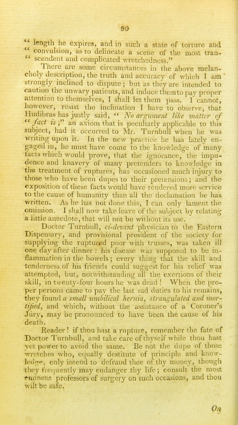 length he expires, and in such a state of torture and convulsion, as to delineate a scene of the most tran- scendent and complicated wretchedness.'* There are some cucumstances in the above melan- choly description, the truth and accuracy of whicfi I am ' strongly inclined to dispute; but as they are intended to caution the unwary patients, and induce themto pay proper attention to themselves, I shall let them pass. I cannot, however, resist the incHnation I have to observe, that Hudibras has justly said,  N'o argument like matter of *' fact IS an axiom that is peculiarly applicable to this subject, had it occurred to Mr. TurnbuU when he was writing upon it. In the ncAV practice he has lately en- gaged in, he must have come to the knowledge of many tacts which would prove, that the ignorance, the impu- dence and knavery of many pretenders to knowledge in the treatment of ruptures, has occasioned much injury to those who have been dupes to their pretensions; and the exposition of these facts would have rendered more service to the cause of humanity than all the declamation he has. written. As he has not done this, I can only lament the omission. I shall now take leave of the sul>ject by relating a little anecdote, that will not be \\''itlio'ut its use. Doctor Turnbuil, ci-devant physician to the Eastern Dispensary, and provisional president of the society for supplying the ruptured poor with trusses, was taken ill one day after dinner : his disease was supposed to be in- flammation in the bowels; every thing that the skill and tenderness of his friends could suggest for his relief was attempted, but, notwithstanding all the exertions of their skill, in twenty-four hours he was dead ! When the pro- per persons came to pay the last sad duties to his remains, they found a small umbilical heniia, strangulated and mor- tified, and which, without the assistance of a Coroner's Jury, may be pronounced to have been the cause of his death. Reader ! if thou hast a rupture, remember the fate of Doctor Turnbuil, and take care of thyself while thou hast yet power to avoid the same. Be not the dupe of those •wretches who, e((iially destitute of principle and know- ledge, only intend to defraud thee of thy money, though they fre(juently may endanger thy life; consult the most eminent professors of surgery on such occasions, and thou wilt be safe. On